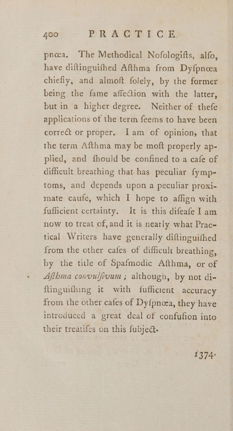 pnea, The Methodical Nofologifts, alfo, have diflinguifhed Afthma from Dyfpncea chiefly, and almott folely, by the former being the fame affeCtion with the latter, but in a higher degree. Neither of thefe applications of the term feems to have been correct or proper. Iam of opinion, that the term Afthma may be moft properly ap- plied, and fhould be confined to a cafe of dificult breathing that-has peculiar fymp- toms, and depends upon a peculiar proxi- mate caufe, which I hope to affign with fufficient certainty. It is this difeafe ] am now to treat of, and it is nearly what Prac- tical Writers have generally diftinguifhed from the other cafes of difficult breathing, by the title of Spafmodic Afthma, or of Afihma couvulfivum ; although, by not di- ftinguithing it with fufficient accuracy from the other cales of Dyfpnoea, they have introduced a great deal of confufion into their treatifes on this fubject. | 1374: