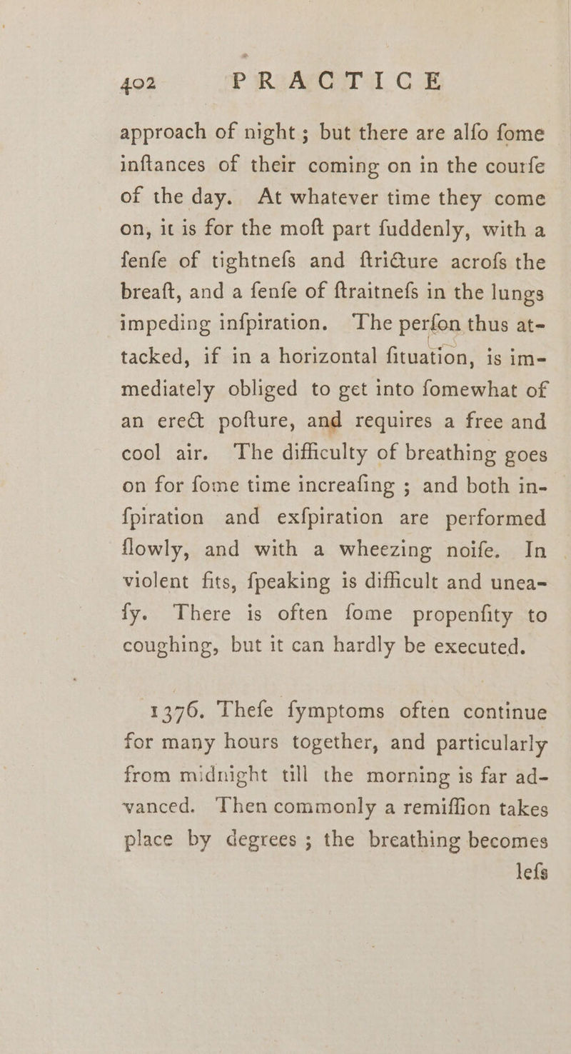 approach of night ; but there are alfo fome inftances of their coming on in the courfe of the day. At whatever time they come on, it is for the moft part fuddenly, with a fenfe of tightnefs and ftricture acrofs the breaft, and a fenfe of ftraitnefs in the lungs impeding infpiration. The perfon thus at- tacked, if in a horizontal fituation, is im- mediately obliged to get into fomewhat of an erect pofture, and requires a free and cool air. The difficulty of breathing goes on for fome time increafing ; and both in- fpiration and exfpiration are performed flowly, and with a wheezing noife. In | violent fits, fpeaking is difficult and unea- fy. There is often fome propenfity to coughing, but it can hardly be executed. 1376. Thefe fymptoms often continue for many hours together, and particularly from midnight till the morning is far ad- vanced. Then commonly a remiffion takes place by degrees ; the breathing becomes