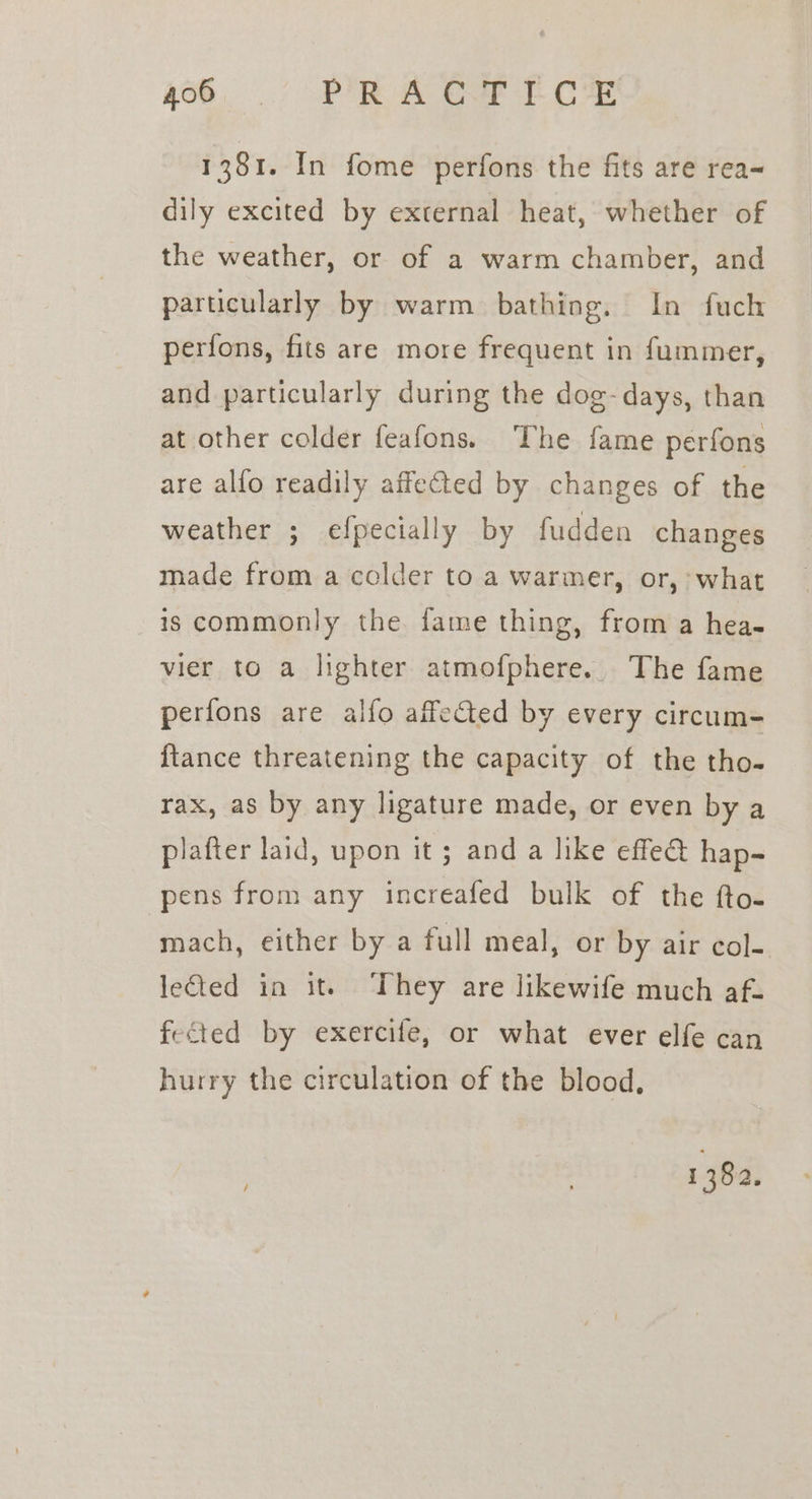 4h. 7 PR A Oe Et ce 1381. In fome perfons the fits are rea~ dily excited by external heat, whether of the weather, or of a warm chamber, and particularly by warm bathing. In fuch perfons, fits are more frequent in fummer, and particularly during the dog- days, than at other colder feafons. ‘The fame perfons are alfo readily affe€ted by changes of the weather ; efpecially by fudden changes made from a colder to a warmer, or, what is commonly the fame thing, from a hea- vier to a lighter atmofphere.. The fame perfons are alfo affected by every circum- {tance threatening the capacity of the tho- rax, as by any ligature made, or even by a plafter laid, upon it; and a like effe&amp; hap- pens from any increafed bulk of the fto- mach, either by a full meal, or by air col- lected in ite ‘They are likewife much af- fected by exercife, or what ever elfe can hurry the circulation of the blood.