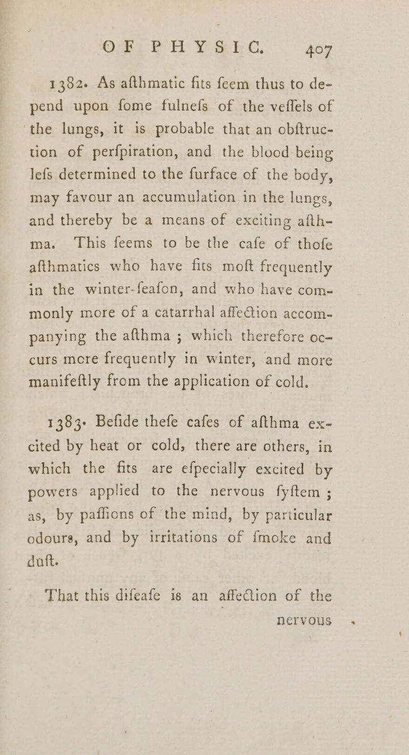 1382. As afthmatic fits feem thus to de- pend upon fome fulnefs of the veflels of ‘the lungs, it is probable that an obftruc- tion of perfpiration, and the blood being lefs determined to the furface of the body, may favour an accumulation in the lungs, and thereby be a means of exciting afth- ma. ‘This feems to be the cafe of thofe afthmatics who have fits moft frequently in the winter-feafon, and who have com- monly more of a catarrhal affeQion accom- panying the afthma ; which therefore oc- curs mere frequently in winter, and more manifeftly from the application of cold. 1383+ Befide thefe cafes of afthma ex- cited by heat or cold, there are others, in which the fits are efpecially. excited by powers applied to the nervous fyftem ; as, by paflions of the mind, by particular odours, and by irritations of {moke and duft. - That this difeafe is an affeCtion of the nervous