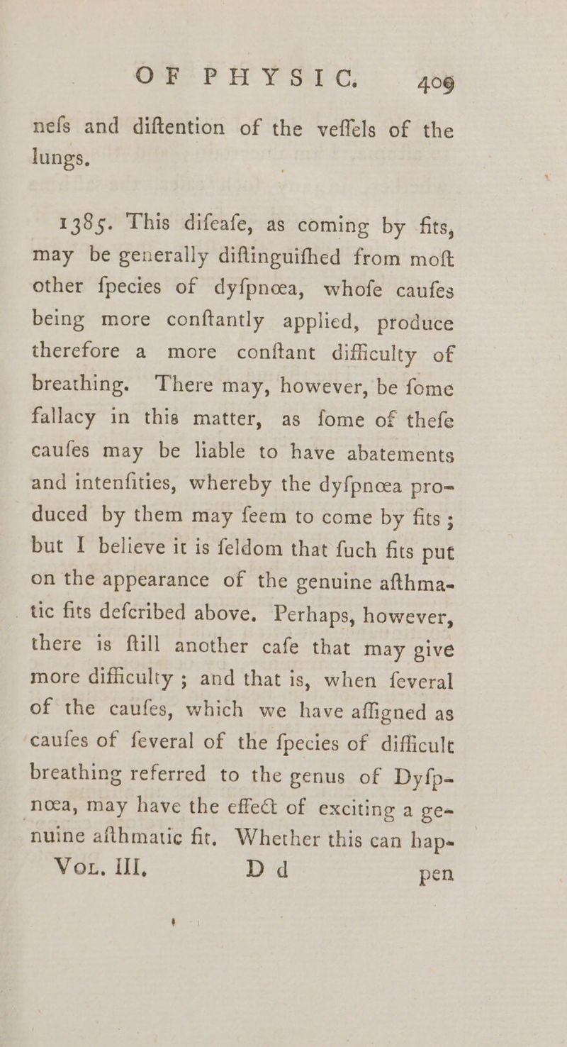 OP PA YSirc . 9by nefs and diftention of the veflels of the lungs, 1385. This difeafe, as coming by fits, may be generally diflinguifhed from moft other fpecies of dyfpnoea, whofe caufes being more conftantly applied, produce therefore a more conftant difficulty of breathing. There may, however, be fome fallacy in this matter, as fome of thefe caufes may be liable to have abatements and intenfities, whereby the dyfpnoea pro-= duced by them may feem to come by fits ; but I believe it is feldom that fuch fits put on the appearance of the genuine afthma- tic fits defcribed above. Perhaps, however, there is ftill another cafe that may give more difficulty ; and that is, when feveral of the caufes, which we have affigned as caufes of feveral of the fpecies of difficult breathing referred to the genus of Dyfp- noca, may have the effect of exciting a ge- ‘nuine afthmatic fit, Whether this can hap- Vor, II, Dd pen