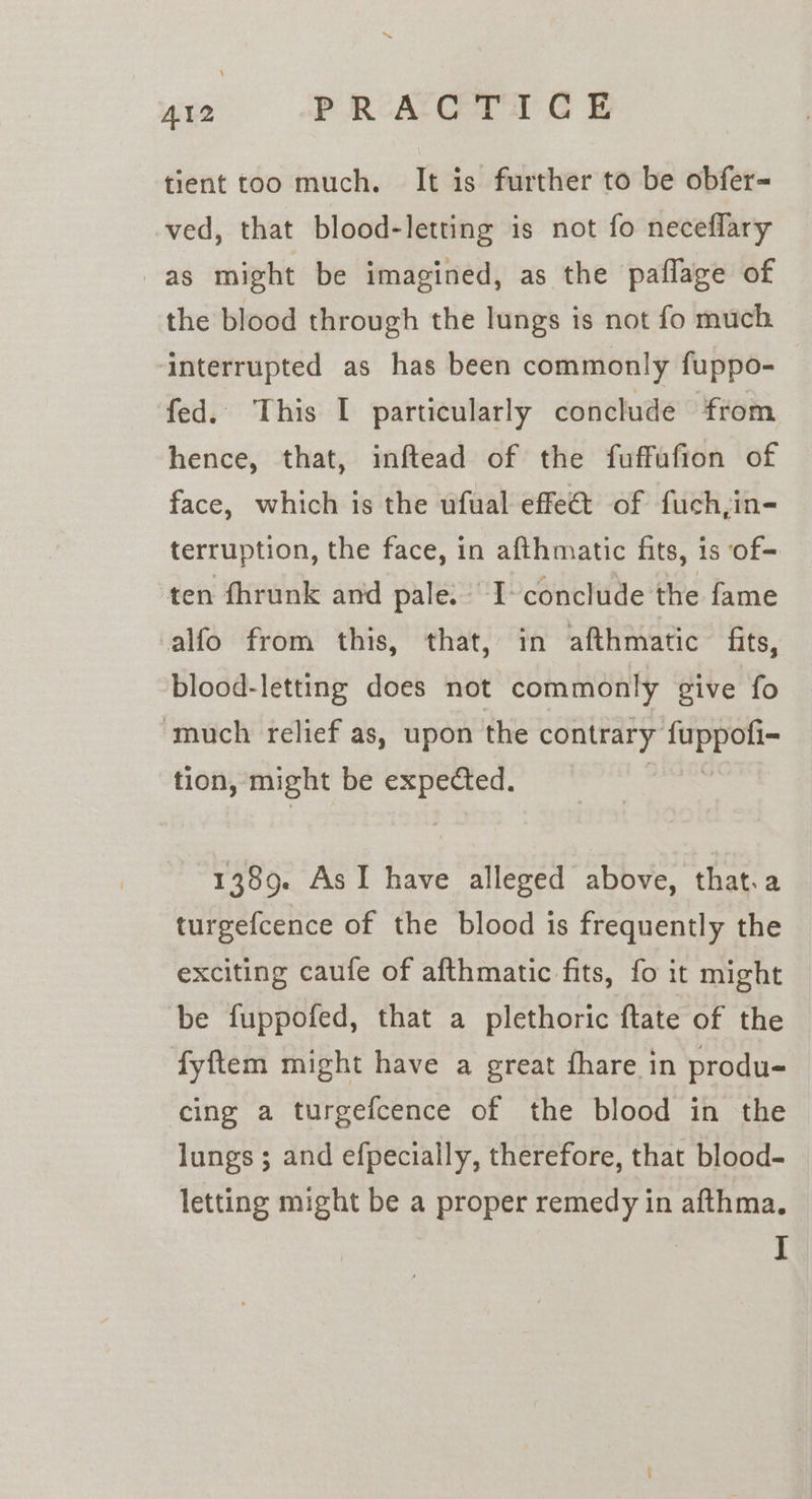 ~~ AI2 PRACTIC © tient too much. It is further to be obfer= ved, that blood-letting is not fo neceflary as might be imagined, as the paflage of the blood through the lungs is not fo much ‘interrupted as has been commonly fuppo- fed. This I particularly conclude from hence, that, inftead of the fuffufion of face, which is the ufual effet of fuch,in- terruption, the face, in afthmatic fits, is of+ ten fhrunk and pale: I- conclude the fame alfo from this, that, in afthmatic fits, blood-letting does not commonly give fo ‘much relief as, upon the contrary bein ean tion, might be sae le 1389. As I have Hi above, that.a turgefcence of the blood is frequently the exciting caufe of afthmatic fits, fo it might be fuppofed, that a plethoric ftate of the fyftem might have a great fhare in produ- cing a turgefcence of the blood in the lungs; and efpecially, therefore, that blood- letting might be a proper remedy in afthma.