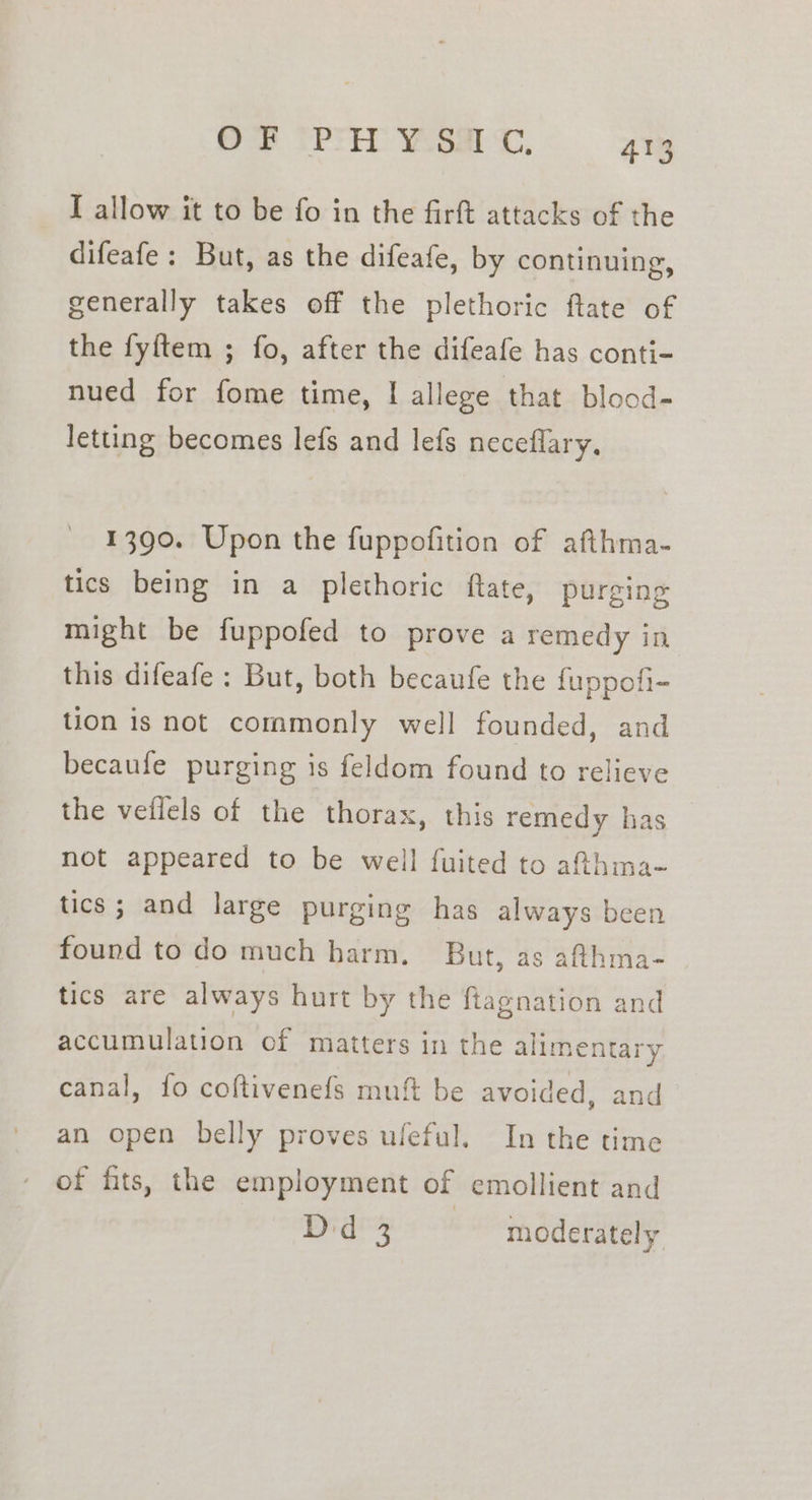 I allow it to be fo in the firft attacks of the difeafe: But, as the difeafe, by continuing, generally takes off the plethoric ftate of the fyftem ; fo, after the difeafe has conti- nued for fome time, I allege that blood- letting becomes lefs and lefs neceflary, 1390. Upon the fuppofition of afthma- tics being in a plethoric ftate, purging might be fuppofed to prove a remedy in this difeafe : But, both becaufe the fuppofi- tion is not commonly well founded, and becaufe purging is feldom found to relieve the vellels of the thorax, this remedy has not appeared to be well fuited to a@hma- tics; and large purging has always been found to do much harm. But, as afthma- tics are always hurt by the fiagnation and accumulation of matters in the alimentary canal, {fo coftivenefs muft be avoided, and an open belly proves uleful. In the time of fits, the employment of emollient and Did 3 | moderately