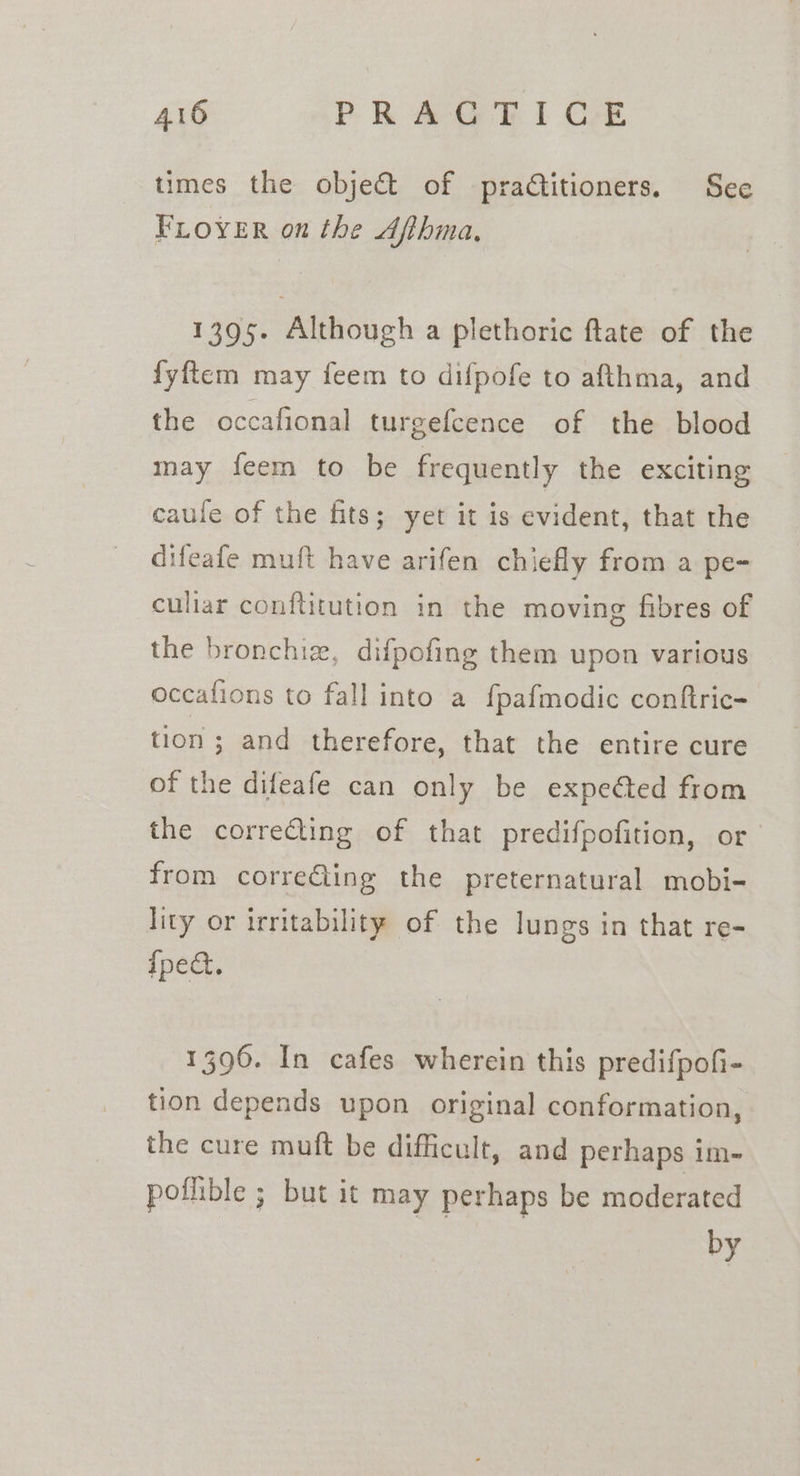 times the objet of praditioners. See FLOYER on the Afihma, 1395. Although a plethoric ftate of the fyftem may feem to difpofe to afthma, and the occafional turgefcence of the blood may feem to be frequently the exciting caule of the fits; yet it is evident, that the difeafe muft have arifen chiefly from a pe- culiar conftitution in the moving fibres of the bronchiz, difpofing them upon various occafions to fall into a fpafmodic conftric- tion ; and therefore, that the entire cure of the difeafe can only be expeéted from the correcting of that predifpofition, or from correGling the preternatural mobi- lity or irritability of the lungs in that re- {pea 1396. In cafes wherein this predifpofi- tion depends upon original conformation, the cure muft be difficult, and perhaps im- poflible ; but it may perhaps be moderated by