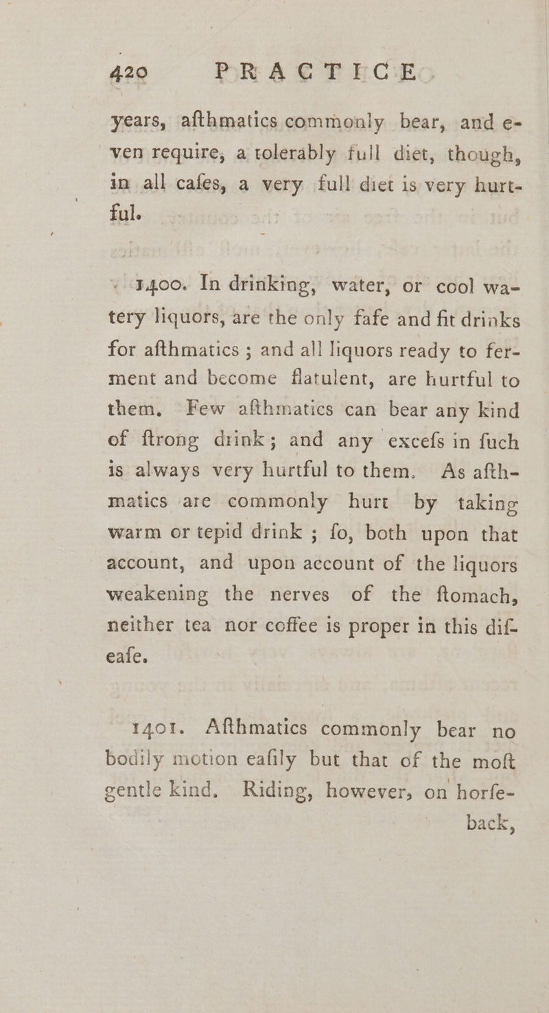 years, afthmatics commonly bear, and e- ven require, a tolerably full diet, though, in all cafes, a very full diet is very hurt- ful. | . 3400. In drinking, water, or cool wa- tery liquors, are the only fafe and fit drinks for afthmatics ; and all liquors ready to fer- ment and become flatulent, are hurtful to them. Few afthmatics can bear any kind of ftrong drink; and any excefs in fuch is always very hurtful tothem. As afth- matics are commonly hurt by taking warm or tepid drink ; fo, both upon that account, and upon account of the liquors weakening the nerves of the ftomach, neither tea nor coffee is proper in this dif- eale. 1401. Afthmatics commonly bear no bodily motion eafily but that of the moft gentle kind. Riding, however, on horfe- back,