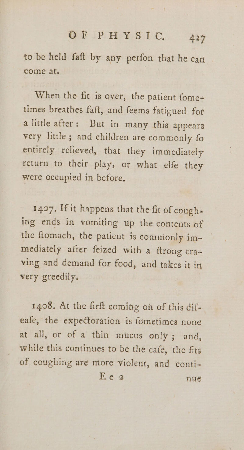 Ge IPOHeY Si isx, 424 to be held faft by any perfon that he can | come at. When the fit is over, the patient fome- times breathes faft, and feems fatigued for alittle after: But in many this appears very little ; and children are commonly fo entirely relieved, that they immediately return to their play, or what elfe they were occupied in before, 1407. If it happens that the fit of coughs ing ends in vomiting up the contents of the ftomach, the patient is comnionly im- mediately after feized with a ftrong cra+ ving and demand for food, and takes it in very greedily. 1408, At the firft coming on of this dif- eafe, the expeCtoration is fometimes none at all, or of a thin mucus only; and, while this continues to be the cafe, the fits of coughing are more violent, and conti- Ee 2 nue