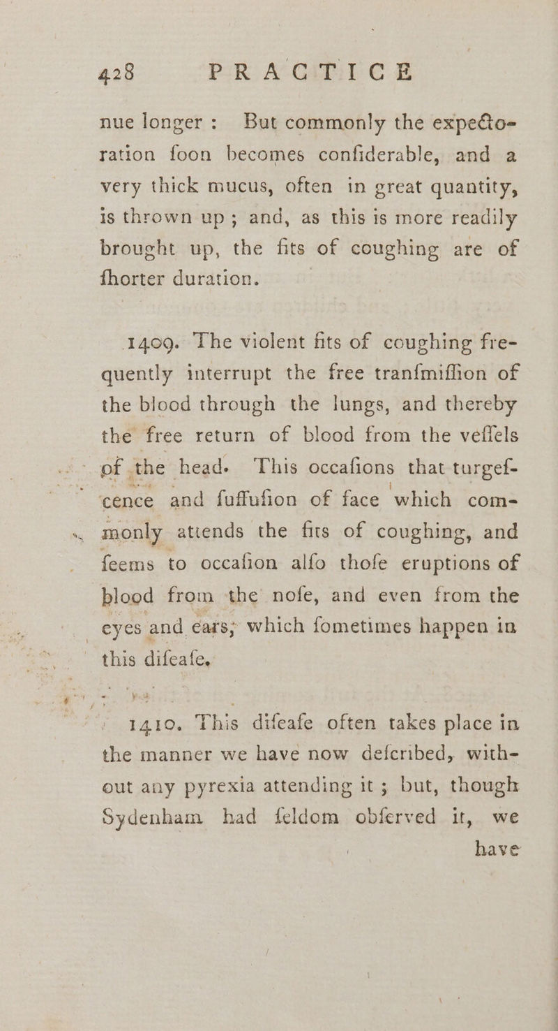 nue longer: But commonly the expecto- ration foon becomes confiderable, and a very thick mucus, often in great quantity, is thrown up; and, as this is more readily brought up, the fits of coughing are of fhorter duration. 1409. The violent fits of coughing fre- quently interrupt the free tranfmiflion of the blood through the lungs, and thereby the free return of blood from the vefiels of the head. This occafions that turgef- cence and fuffufion of face which com- monly attends the fits of coughing, and feems to occafion alfo thofe eruptions of blood from the nofe, and even from the this difeafe, 1410. This difeafe often takes place in the manner we have now defcribed, with- out any pyrexia attending it; but, though Sydenham had feldom obferved it, we have