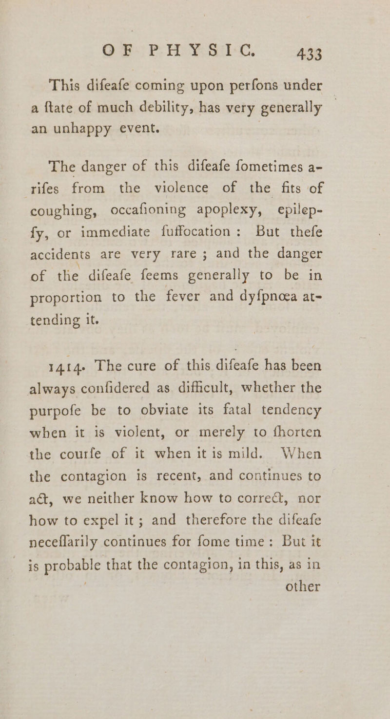 This difeafe coming upon perfons under — a ftate of much debility, has very generally — an unhappy event. | The danger of this difeafe fometimes a- rifes from the violence of the fits of coughing, occafioning apoplexy, epilep- fy, or immediate fuffocation: But thefe accidents are very rare; and the danger of the difeafe feems generally to be in proportion to the fever and dyfpnoea at- tending it. 1414. The cure of this difeafe has been always confidered as. difficult, whether the purpofe be to obviate its fatal tendency when it is violent, or merely to fhorten the courfe of it when itis mild. When the contagion is recent, and continues to act, we neither know how to correct, nor how to expel it; and therefore the difeafe neceflarily continues for fome time: But it is probable that the contagion, in this, as in | other