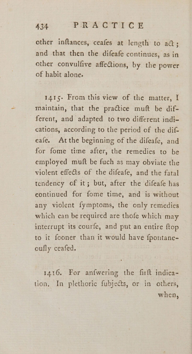 other inftances, ceafes at length to ad; and that then the difeafe continues, as in other convulfive affe&amp;ions, by the iit of habit alone. 1415- From this view of the matter, I maintain, that the practice muft be dif- ferent, and adapted to two different indi- cations, according to the period of the dif- eafe. Atthe beginning of the difeafe, and for fome time after, the remedies to be employed muft be fuch as may obviate the violent effects of the difeafe, and the fatal tendency of it; but, after the difeafe has | continued for fome time, and is without any violent fymptoms, the only remedies which can be required are thofe which may interrupt its courfe, and put an entire ftop to it fooner than it would have fpontane- oully ceafed. 1416. For anfwering the firft indica- tion, In plethoric fubjects, or in others, when,