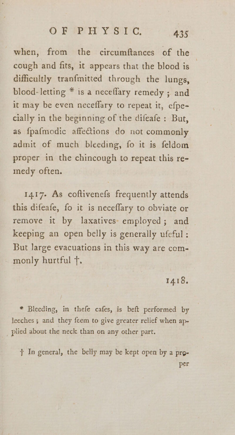 when, from the circumftances of the cough and fits, it appears that the blood is difficultly tranfmitted through the lungs, blood- letting * is a neceflary remedy ; and it may be even neceflary to repeat it, efpe- cially in the beginning of the difeafe : But, as {pafmodic affections do not commonly admit of much bleeding, fo it is feldom proper in the chincough to repeat this re- medy often. 1417. As coftivenefs frequently attends this difeafe, fo it is neceflary to obviate or remove it by laxatives: employed; and _ keeping an open belly is generally ufeful But large evacuations in this way are com- monly hurtful Tf. 1418. * Bleeding, in thefe cafes, is beft performed by leeches ; and they feem to give greater relief when ap- plied about the neck than on any other part. 7 In general, the belly may be kept open by a pro- | per