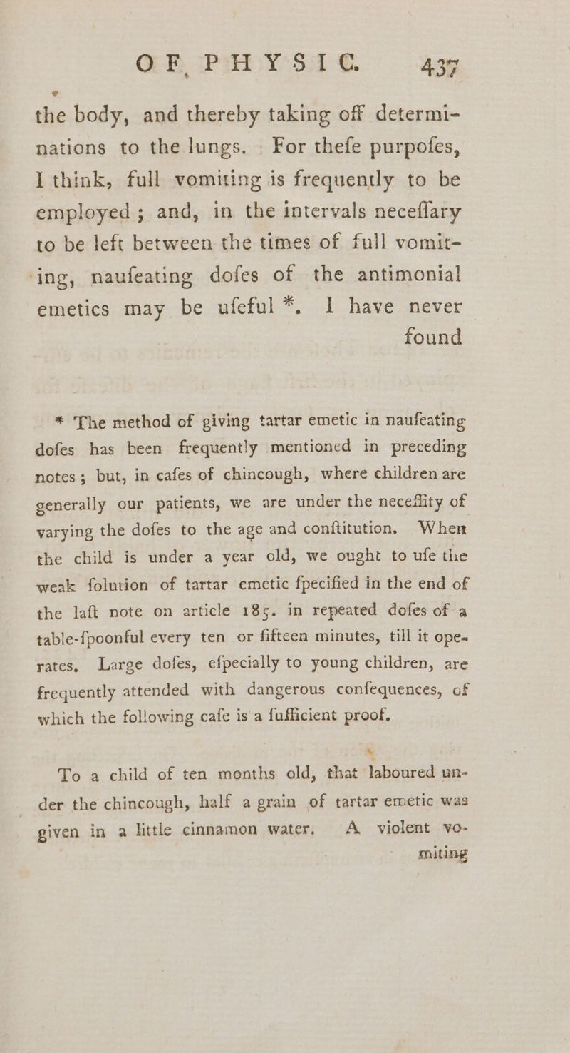 Q@B IPH Y'S.1 €. Alf the body, and thereby taking off determi- nations to the lungs. . For thefe purpofes, I think, full vomiting is frequently to be employed ; and, in the intervals neceflary to be left between the times of full vomit- ‘ing, naufeating dofes of the antimonial emetics may be ufeful *. 1 have never found * The method of giving tartar emetic in naufeating dofes has been frequently mentioned in preceding notes; but, in cafes of chincough, where children are generally our patients, we are under the neceflity of varying the dofes to the age and conftitution. Wher the child is under a year old, we ought to ufe the weak folution of tartar emetic fpecified in the end of the laft note on article 185. in repeated dofes of a table-fpoonful every ten or fifteen minutes, till it ope. rates, Large dofes, efpecially to young children, are frequently attended with dangerous confequences, of which the following cafe is a fufficient proof, To a child of ten months old, that laboured un- der the chincough, half a grain of tartar emetic was given in a little cinnamon water. A violent vo- miting