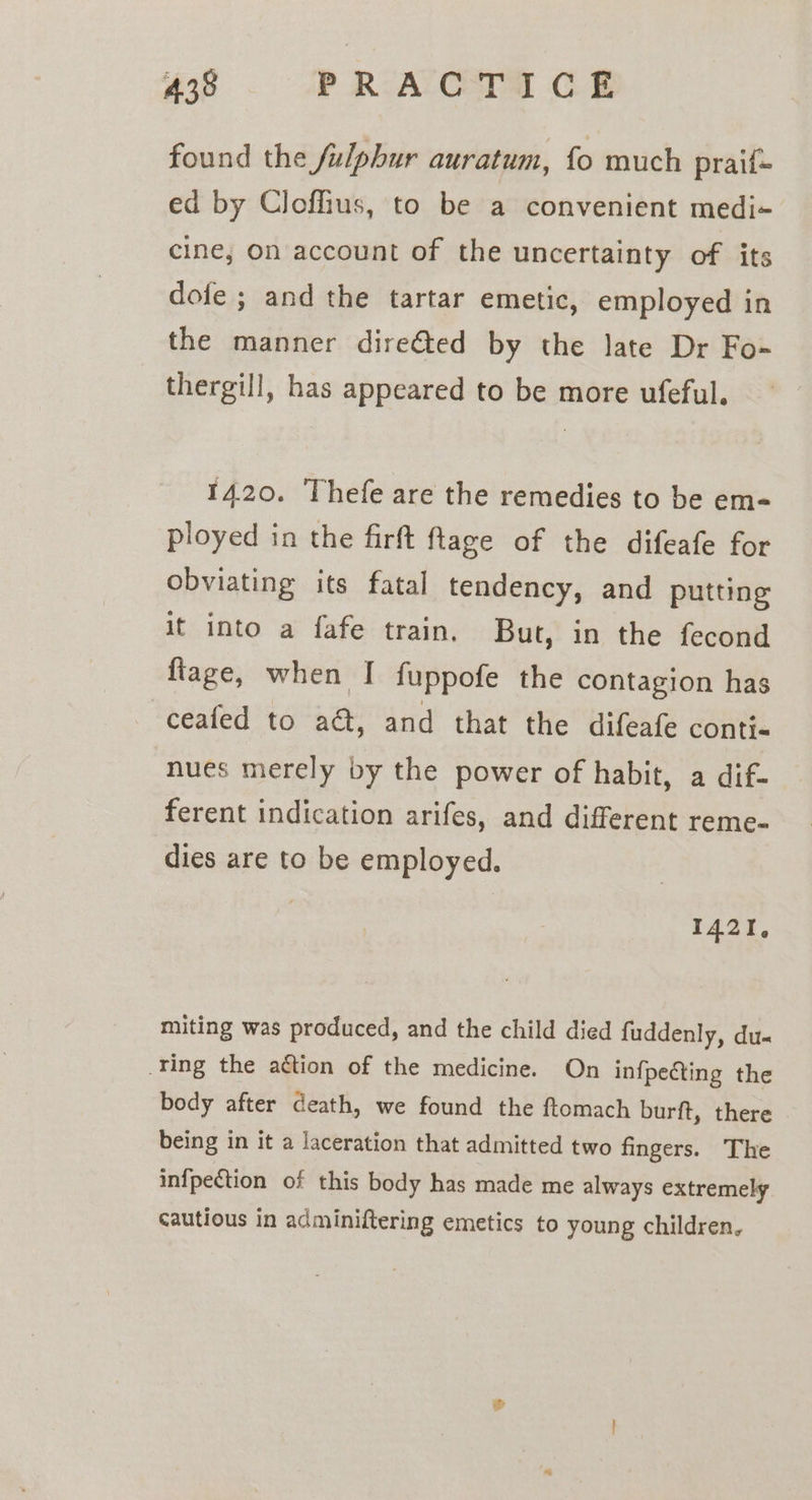 found the fulphur auratum, fo much praif= ed by Clofhius, to be a convenient medi- cine; on account of the uncertainty of its dofe ; and the tartar emetic, employed in the manner dire@ed by the late Dr Fo- thergill, has appeared to be more ufeful. 1420. Thefe are the remedies to be em- ployed in the firft ftage of the difeafe for obviating its fatal tendency, and putting it into a fafe train. But, in the fecond ftage, when I fuppofe the contagion has ceafed to ad, and that the difeafe contis nues merely by the power of habit, a dif- ferent indication arifes, and different reme- dies are to be employed. 1421, miting was produced, and the child died fuddenly, du- ring the aétion of the medicine. On infpecting the body after death, we found the ftomach burft, there being in it a laceration that admitted two fingers. The infpection of this body has made me always extremely cautious in adminiftering emetics to young children.