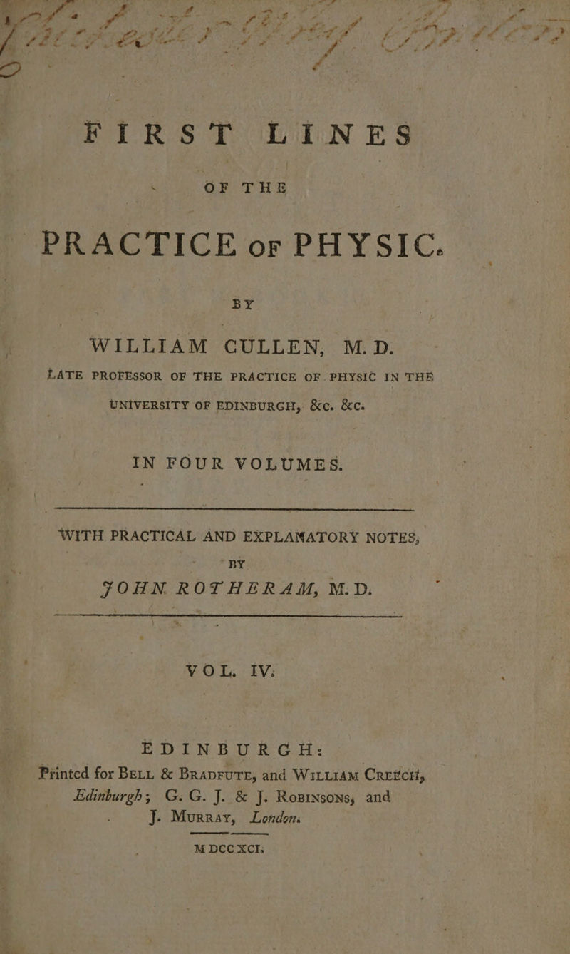 FIRS TLITN ES i. OF THE - PRACTICE or PHYSIC. BY WILLIAM CULLEN, M.D. LATE PROFESSOR OF THE PRACTICE OF. PHYSIC IN THE UNIVERSITY OF EDINBURGH, &amp;c. &amp;c. IN FOUR VOLUMES. WITH PRACTICAL AND EXPLANATORY NOTES, | Eahi ate JOHN ROTHERAM, M.D. [ V O L. IV: EDINBURGH: Printed for Bety &amp; Braprure, and Wi1LLIAM CrExCctt, Edinburgh; G.G. J. &amp; J. Rosinsons, and J. Murray, London.