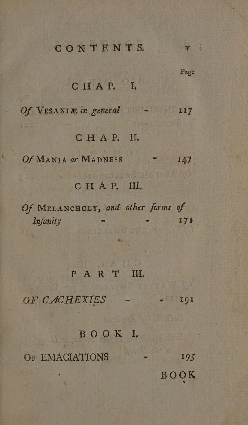 | Page ois 3 Oe se ahora) | Of VESANIZ in general 7 417 Cer Ares yh ~ Of Mania or Mavness - 147 Gull AvP. J, Of MELANCHOLY, and other forms of Infamty ~ ~ 173 eh eae eye OF CACHEXIES - ~i) 191 BOO K 4 Or EMACIATIONS . 195