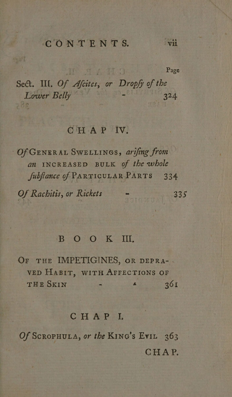 Page Seek. IIL, of. ye or Drph of the Lower “agi 324 CHAP Iv. Of GENERAL SWELLINGS, arifing from an INCREASED BULK of the whole Jubfiance of PARTICULAR PARTS 334 Of Rachitis, or Rickets ~ caa¢ ee Oe Koon ALE, Or THE IMPETIGINES, oR DEPRa- VED HaBiT, wiTH AFFECTIONS OF THE SKIN - a 361 CHAP I. Of ScroPHULA, or the Kine’s Evin 363 GEA PY,