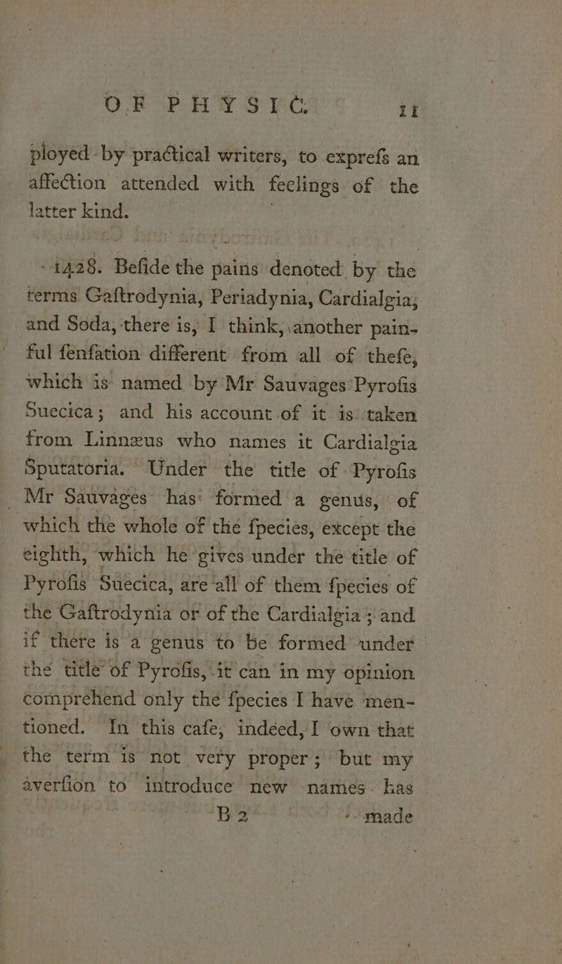 ployed - by practical writers, to exprefs an affection attended with feclings of the latter kind. : as: Bede the pains denoted. by the terms Gaftrodynia, Periadynia, Cardialgia; and Soda, there is, I think, another pain- ful fenfation different from all of thef, which is named by Mr Sauvages’Pyrofis Suecica; and his account of it is) taken from Linnzus who names it Cardialgia Sputatoria. Under the title of Pyrofis Mr Sauvages” has: formed a genus, of which the whole of the fpecies, except the eighth, which he gives under the title of Pyrofis Suecica, are ‘all of them fpecies of the Gaftrodynia or of the Cardi: algia’; and if there is a genus to be formed under the title of Pyrofis, it can in my opinion comprehend only the {pecies I have ‘men- tioned. In this cafe, indeed, I own that the term is not very proper; but my averfion to introduce new names- has 0 B2 -- nade