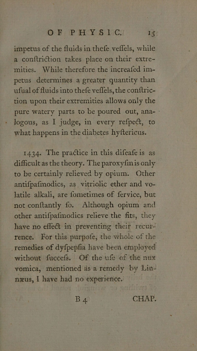 impetus of the fluids in thefe.veffels, while a conftriction takes place on their extre- mities. While therefore the increafed im- petus determines a greater quantity than ufual of fluids into thefe veflels, the conftric- tion upon their extremities allows only the pure watery parts to be poured out, ana- - logous, as I judge, in every refpect, to what happens in the diabetes hyftericus. 1434. The practice in this difeafeis as difficult as the theory. The paroxy{mis only to be certainly relieved by opium. Other antifpafmodics, as vitriolic ether and vo- latile alkali, are fometimes of fervice, but not conftantly fo. Although opium and other antifpafmodics relieve the fits, they have no effect in preventing their recur- rence. For this purpofe, the whole of the remedies of dyf{pepfia have been employed without fuccefs. Of the ufe of the nux vomica, mentioned 4s a remedy by Lin- nzus, | have had no experience.