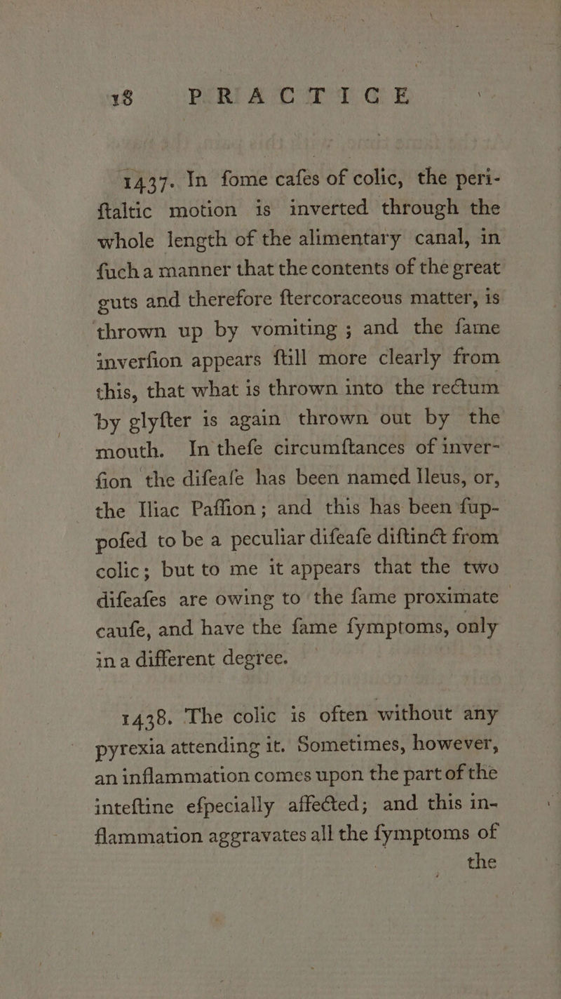 1437. In fome cafes of colic, the peri- ftaltic motion is inverted through the whole length of the alimentary canal, in facha manner that the contents of the great guts and therefore ftercoraceous matter, is thrown up by vomiting ; and the fame snverfion appears ftill more clearly from this, that what is thrown into the rectum by glyfter is again thrown out by the mouth. Inthefe circumftances of inver- fion the difeafe has been named Ileus, or, the Iliac Paffion; and this has been fup- pofed to be a peculiar difeafe diftinct from colic; but to me it appears that the two difeafes are owing to the fame proximate &gt; caufe, and have the fame fymptoms, only ina different degree. 1438. The colic is often without any pyrexia attending it. Sometimes, however, an inflammation comes upon the part of the inteftine efpecially affected; and this in- flammation aggravates all the fymptoms of the