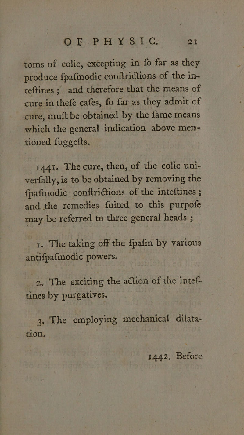 toms of colic, excepting in fo far as they produce {pafmodic conftrictions of the in- teftines ; and therefore that the means of cure in thefe cafes, fo far as they admit of ‘cure, muft be obtained by the fame means which the general indication above men~- tioned fuggetts. 1441. The cure, then, of the colic uni- verfally, is to be obtained by removing the f{pafmodic conftrictions of the inteftines ; and the remedies fuited to this purpofe may be referred to three general heads ; eb Lane taking off the {pafm by various antifpafmodic powers. 2, The exciting the action of the intef- tines by purgatives. 3. The employing mechanical dilata- tion, 1442. Before