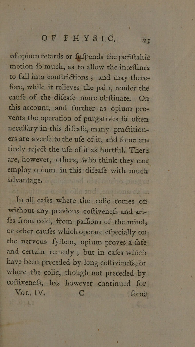 Prey eit, wey of opium retards or fufpends the periftaltie motion fo much, as to allow the inteftines to fall into conftri@tions ; and may there- fore, while it relieves the pain, render the caufe of the difeafe more obftinate. On this account, and further. as opium pre- vents the operation of purgatives fa’ often neceilary in this difeafe, many praGition- ers are averfe to the ufe of it, and fome en= trrely reject the ufe of it as hurtful. There are, however, others, who think they car employ opium. in this: difeafe with much advantage. } +P all cafes where the colic comes of ~ without any previous coftivenefs and ari- fes from cold, from. paflions of the-mind, or other caufes which operate efpecially on, the nervous fyftem, opium proves'a fafe. and certain remedy ; but in cafes which have been preceded by long coftivenefs; or where the colic, though not preceded by _ coftivenefs, has however continued for’ VoL, IV. G fome