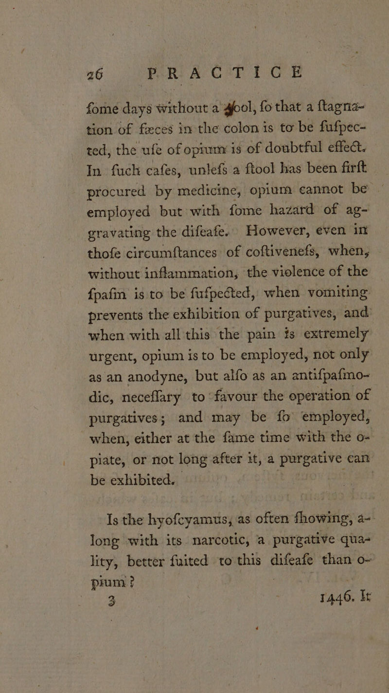 one days wirhout a gol, fo that a Piri tion of feces in the colon is to be fufpec- ted, the ufe of opium is of doubtful effect. In fuck cafes, unlefs a ftool has been firft procured by medicine, opium cannot be ~ employed but with fome hazard of ag- gravating the difeafe. However, even in thofe circumftances of coftivenefs, when, | without inflammation, the violence of the {pafin is to be fufpected, when vomiting prevents the exhibition of purgatives, and when with allthis the pain ts extremely urgent, opium is to be employed, not only as an anodyne, but alfo as an antifpafmo- dic, neceflary to favour the operation of purgatives; and may be fo’ employed, when, either at the fame time with the o- piate, or not long after it, a purgative can be exhibited. hy has Is the hyofcyamus, as often fhowing, a- long with its. narcotic, a purgative qua- lity, better fuited to this difeafe than o- pinm? 3 : 1446. It