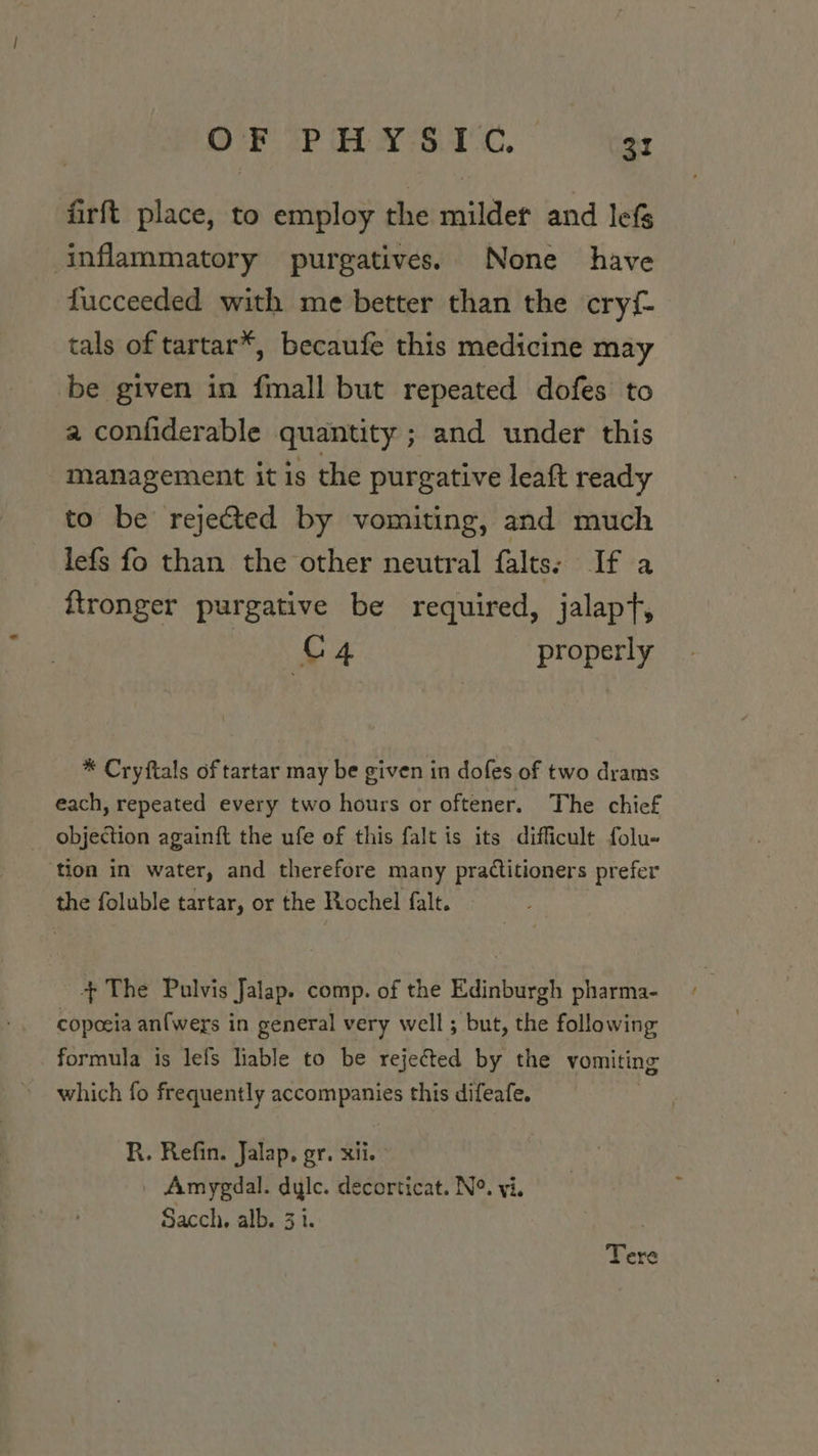 firft place, to employ the milder and lefs inflammatory purgatives. None have fucceeded with me better than the cryf- tals of tartar*, becaufe this medicine may be given in fmall but repeated dofes to a confiderable quantity ; and under this management it is the purgative leaft ready to be rejected by vomiting, and much lefs fo than the other neutral falts: If a ftronger purgative be required, jalapt, a ey properly * Cryftals of tartar may be given in dofes of two drams each, repeated every two hours or oftener. The chief _ objection againft the ufe of this falt is its difficult folu- tion in water, and therefore many practitioners prefer the foluble tartar, or the Rochel falt. +The Pulvis Jalap. comp. of the Edinburgh pharma- copoeia an{wers in general very well ; but, the following formula is lefs liable to be rejected by the vomiting which fo frequently accompanies this difeafe. R. Refin. Jalap, gr. xii. _ Amygdal. dyle. decorticat. N°. yi. Sacch. alb. 3 i. | Tere