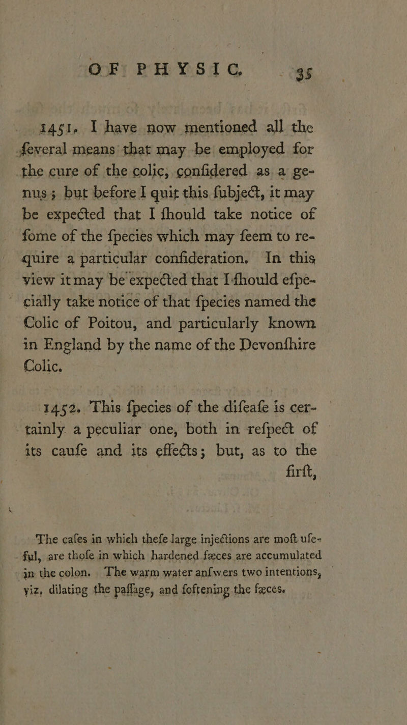 OF; PHYSIC «gs 1451, I have now mentioned all the feveral means that may be employed for the cure of the colic, confidered as. a ge- nus; but before I quit this fubjeG, it may be expected that I fhould take notice of fome of the fpecies which may feem to re- quire a particular confideration, In this view itmay be expected that Ifhould efpe- cially take notice of that {pecies named the Colic of Poitou, and particularly known in England by the name of the Devontfhire Colic. 1452. This f{pecies of the difeafe is cer- tainly a peculiar one, both in refpect of © its caufe and its effects; but, as to the firft, The cafes in which thefe large injections are moft ufe- ful, are thofe in which hardened feces are accumulated jn thecolon. The warm water an{wers two intentions, — yiz, dilating the paflage, and foftening the faces.