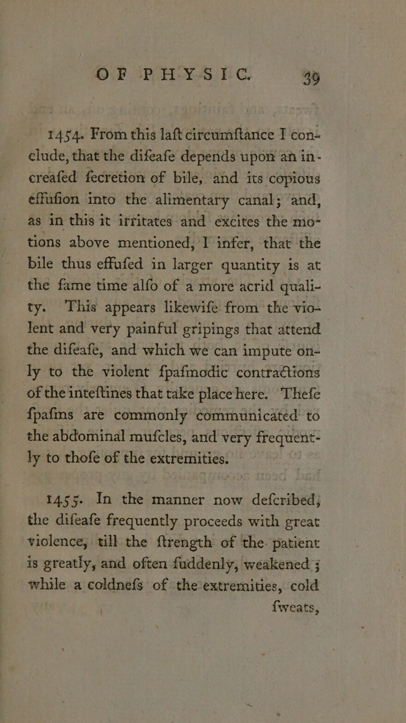 1454. From this laft circumftance T con~ elude, that the difeafe depends upow an in- creafed fecretion of bile, and its ‘copious effufion into the alimentary canal; and, as in this it irritates and éxcites the mo- tions above mentioned, I infer, that the bile thus effufed in larger quantity is at the fame time alfo of a more acrid quali- ty. This appears likewife from the vio- lent and very painful gripings that attend the difeafe, and which we can impute on- ly to the violent fpafmodic contractions of the inteftines that take placehere. Thefe {pafms are commonly communicated to the abdominal mufcles, and very frequent- ly to thofe of the extremities. rs. In die: manner now defcribed; the difeafe frequently proceeds with great violence, till the ftrength of ‘the. patient is greatly, and often fuddenly, weakened ; while a coldnefs of the extremities, cold . {weats,