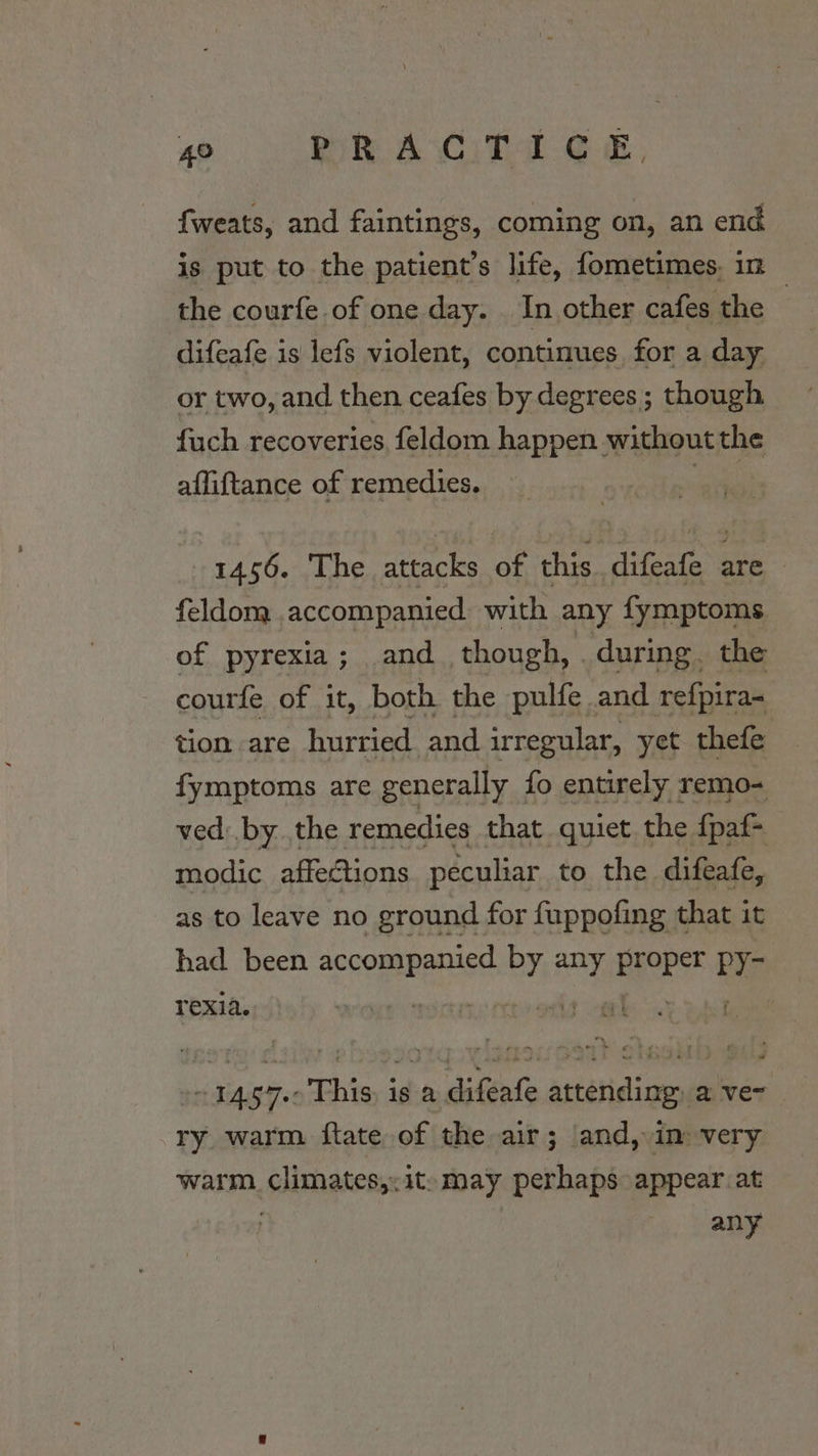 fweats, and faintings, coming on, an end is put to the patient’s life, fometimes. in the courfe of one day. In other cafes the | difeafe is lefs violent, continues for a day or two, and then ceafes by degrees ; though fuch recoveries, feldom happen without the afliftance of remedies. 7 1456. The attacks of this, aia are. feldom. accompanied with any fymptoms of pyrexia; and though, . during. the courfe of it, both the pulfe and refpira- tion are hurried and irregular, yet thefe fymptoms are generally fo entirely remo- ved: by.the remedies that quiet the fpaf- modic affections peculiar to the difeafe, as to leave no ground for fuppofing that it had been apron! ola any proper | py- rexia. ne a ~ 1457-0 This, is a difeafe attending: a ve~ ry warm {tate of the air; and, im very warm. climates,; it» may perhaps appear at ! | any