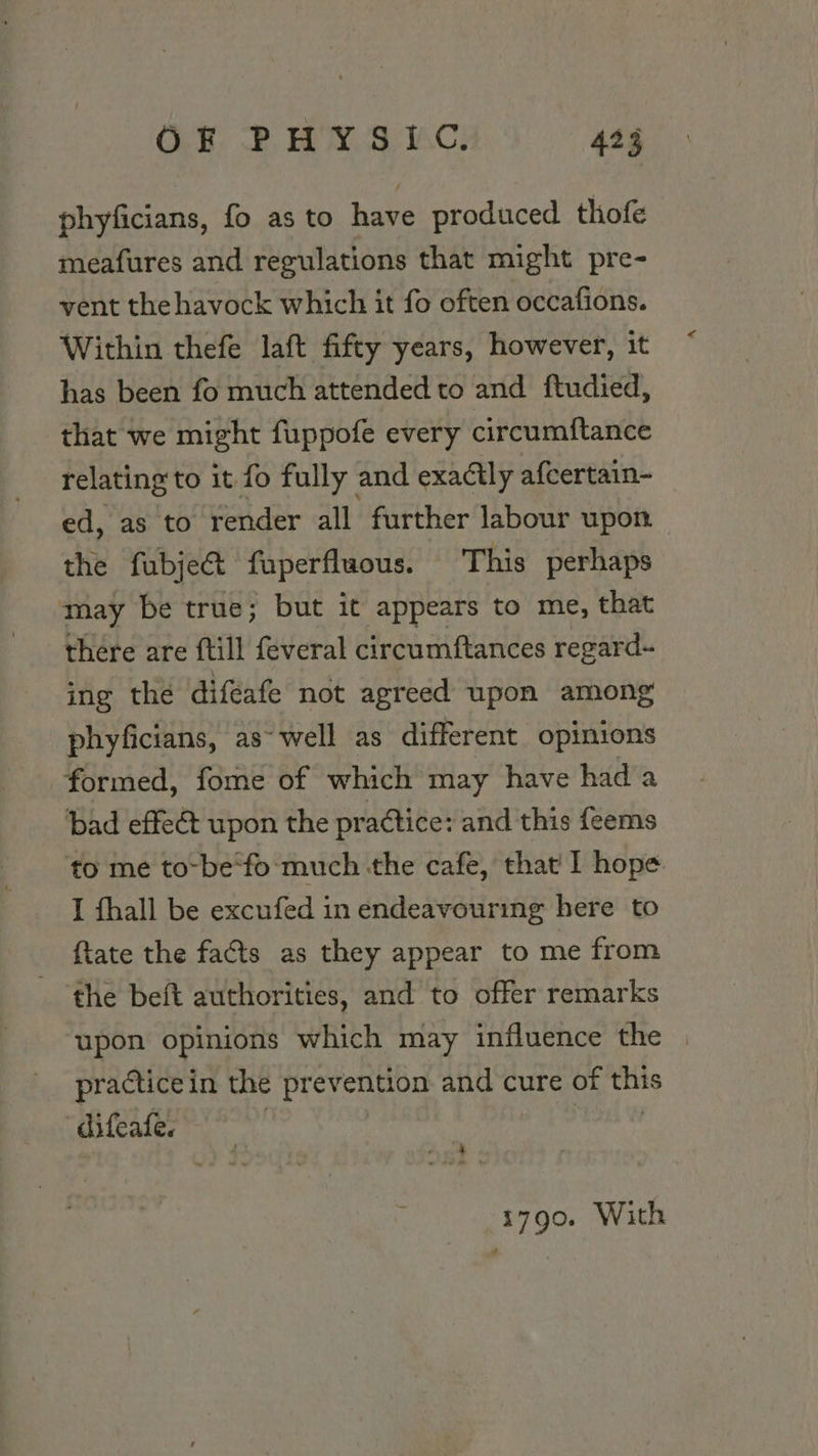 phyficians, fo as to have produced thofe meafures and regulations that might pre- vent thehavock which it fo often occafions. Within thefe laft fifty years, however, it has been fo much attended to and ftudied, that we might fuppofe every circumftance relating to it fo fully and exactly afcertain- ed, as to render all further labour upon the fubject fuperfluous. This perhaps may be true; but it appears to me, that “there are ftill feveral circumftances regard- ing the diféafe not agreed upon among phyficians, as~ well as different opinions formed, fome of which may have had a bad effect upon the practice: and this feems to me to-be‘fo-much the cafe, that I hope I fhall be excufed in endeavouring here to {tate the facts as they appear to me from the beft authorities, and to offer remarks upon opinions which may influence the | practice in the prevention and cure of this hese ee 1790. With