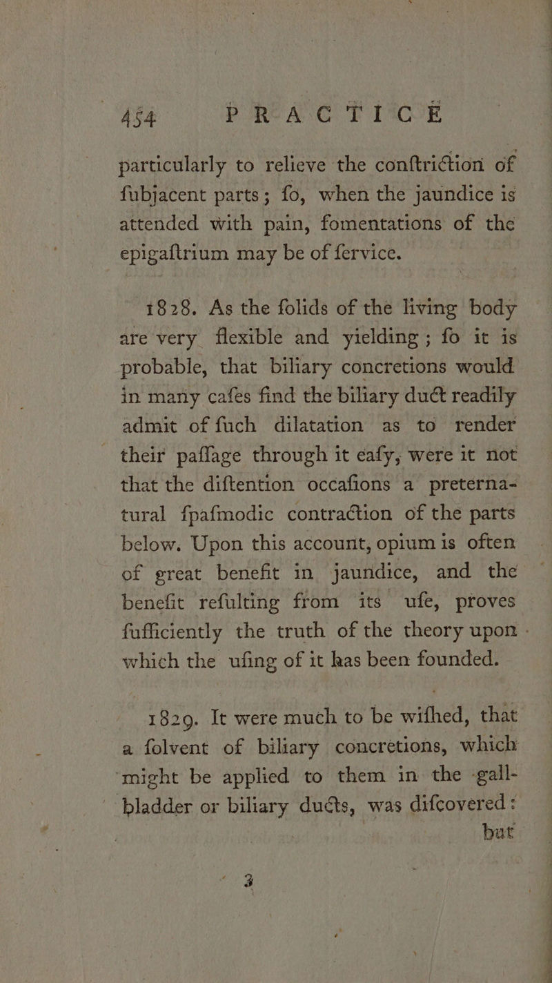 464 PRACTICE particularly to relieve the conftriction of fubjacent parts; fo, when the jaundice is attended with pain, fomentations of the epigaftrium may be of fervice. 1828. As the folids of the living body are very flexible and yielding; fo it is probable, that biliary concretions would in many cafes find the biliary duct readily admit of fuch dilatation as to render their paffage through it eafy, were it not that the diftention occafions a preterna- tural fpafmodic contraction of the parts below. Upon this account, opium is often of great benefit in jaundice, and the benefit refulting from its ufe, proves fufficiently the truth of the theory upon - which the ufing of it has been founded. 1829. It were much to be wifhed, that a folvent of biliary concretions, which ‘might be applied to them in the -gall- bladder or biliary duéts, was difcovered: | 7 bat ie