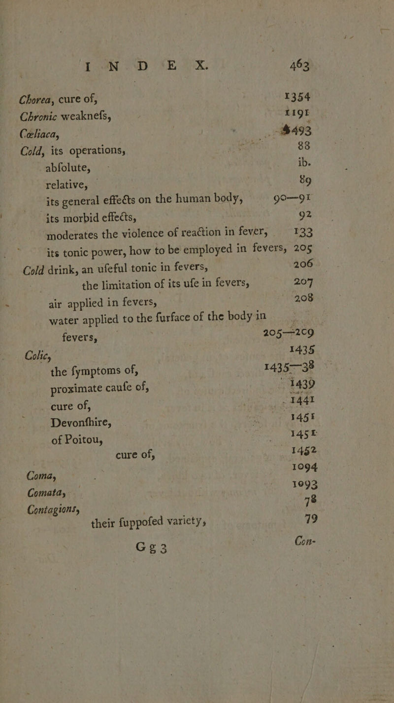 G¢g3 Chorea, cure of, 1354 Chronic weaknefs, LIQE Celiaca, $492 Cold, its operations, 83 abfolute, ib. relative, — 89 its general effects on the human body, go—9I its morbid effects, 92 moderates the violence of reaction in fever, 133 its tonic power, how to be employed in fevers, 205 Cold drink, an ufeful tonic in fevers, 206 air applied in fevers, : 208 water applied to the furface of the body in fevers, 205—2c9 | Colic, 1435 the fymptoms of, 143 5—38 proximate caufe of, | 1439 cure of, 1441 Devonthire, 345% of Poitou, 145f cure of, 1452 Coma, 1094 Comata, 1093 Contagions, , 78 their fuppofed variety, 79 Con-