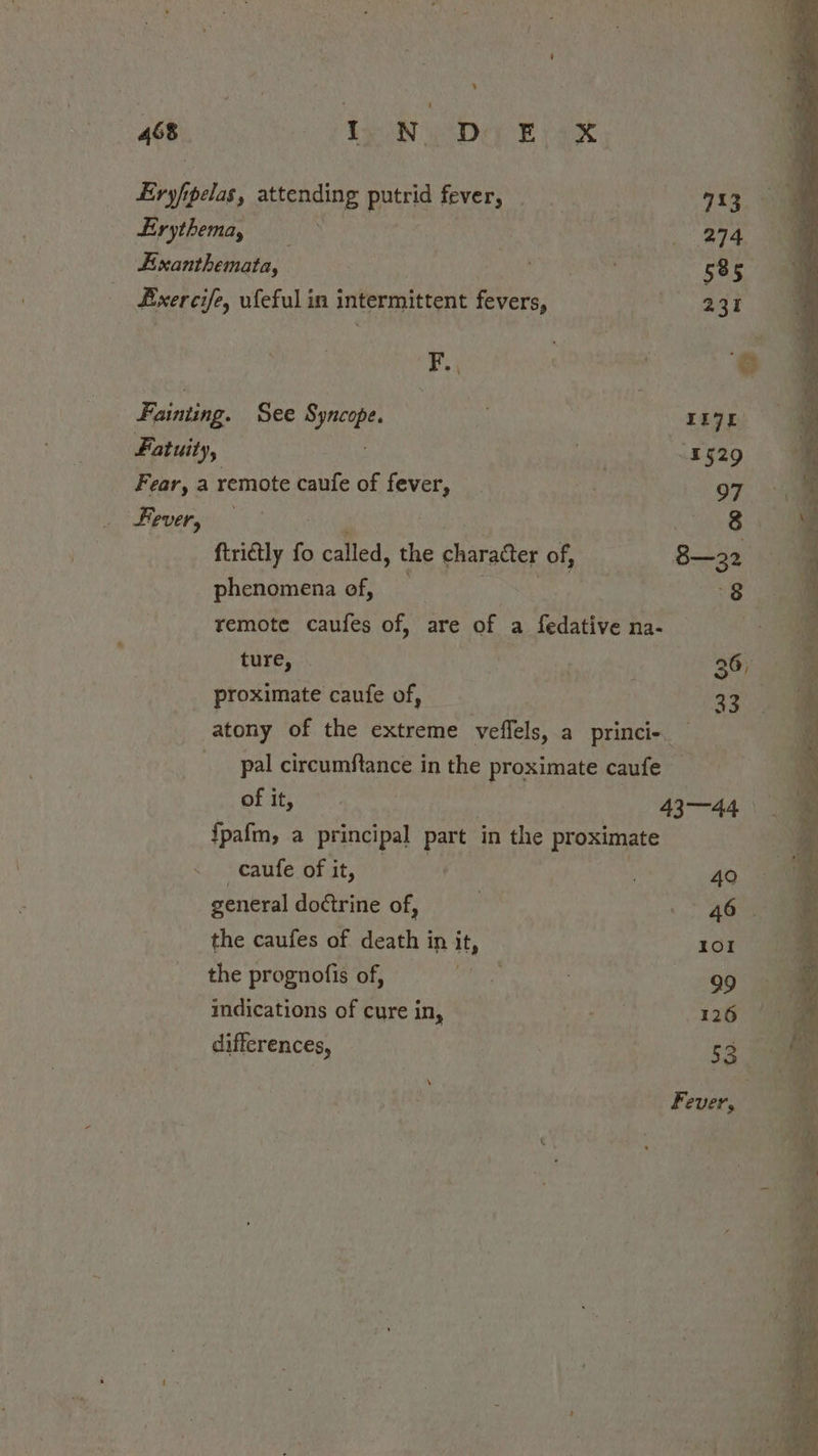 ‘ 468 LeoN ys Diy EB pak, Eryf pelas, attending puttid fevers Besty is: Erythema, | 274 Eixanthemata, are eae 585 fxercife, ufeful in intermittent fevers, ser Bs F., ) © Fainting. See eee LI7E Fatuity, wae ix529 Fear, a remote caufe of teva } . 97 Hevergi Rese « et firidly f fo called, the charader of, 8—32 phenomena of, Bua remote caufes of, are of a fedative na- | ture, a 36, proximate caufe of, 33 atony of the extreme veffels, a princi- — _ pal circumftance in the proximate caufe of it, 43—44 — {pafm, a principal part in the proximate caufe of it, . 40 general doctrine of, | . 4omm the caufes of death in it, 101 the prognofis of, ie PR | 99 indications of cure in, D wien 126 differences, 53 oe