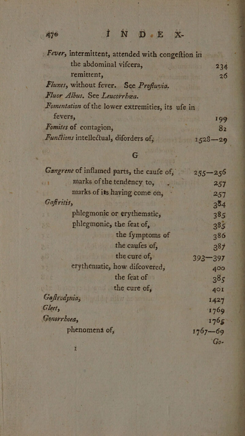 Aye iN O.E &amp; Fever, intermittent, attended with congeftion in the abdominal vifcera, 2360 remittent, 26 Fluxes, without fever. See Profluvia. Fluor Albus. See Leucorrhea. Fomentation of the lower extremities, its ufe in. fevers, &gt; 199 _ Fomites of contagion, : 735 Funétions intellectual, diforders of; | 1528—29 G Gangrene of inflamed parts, the caufe of, © 255—256 a marks ofthe tendency to, Ha 257 marks.ofitshavying come on, - 1257. Gofritts, nino 384 phlegmonic or erythematic, ae ie! phlegmonic, the feat of, | 385 the fymptoms of 386 the caufes of, 2387 the cure of, 3932—397 — _ erytheniatic, how difcovered, 4co the feat of 385 the cure of, 4Ol Gaftrodynias 3 1427 ‘Gleet, 1769 Generrhoea, 1765 &gt; - _ phenomena of, 1767—69 | ‘Go- t