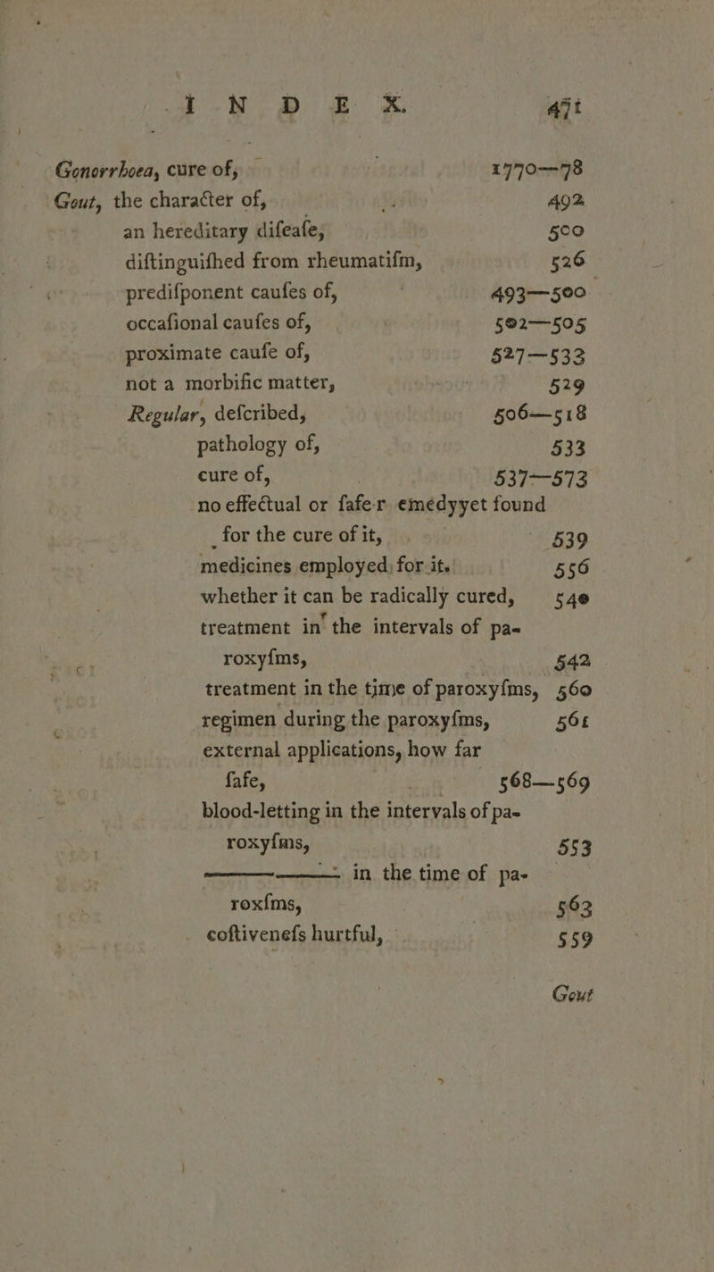 Sa eB ee ait Gonorrhoea, cure of, 1770-78 Gout, the character of, %j Ag2 an hereditary difeafe, 500 diftinguifhed from rheumatifm, 526 predifponent caufes of, | 493—500_ occafional caufes of, | 592—505 proximate caufe of, 527—532 not a morbific matter, got 529 Regular, defcribed, §06—518 pathology of, 533 cure of, 537-573 no effectual or fafe r emedyyet found _ for the cure of it, | 539 medicines employed) for it. 556 whether it can be radically cured, sy4e treatment in’ the intervals of pa« oF roxy{ms, 542 | treatment in the time of paroxyfms, 560 _regimen during the paroxy{ms, 568 external applications, how far fafe, cont ( 568-69 blood-letting in the intervals of pa- , roxyims, 553 ———~——. in the time of pae rox{ms, 562 coftivenefs hurtful, $59 Gout