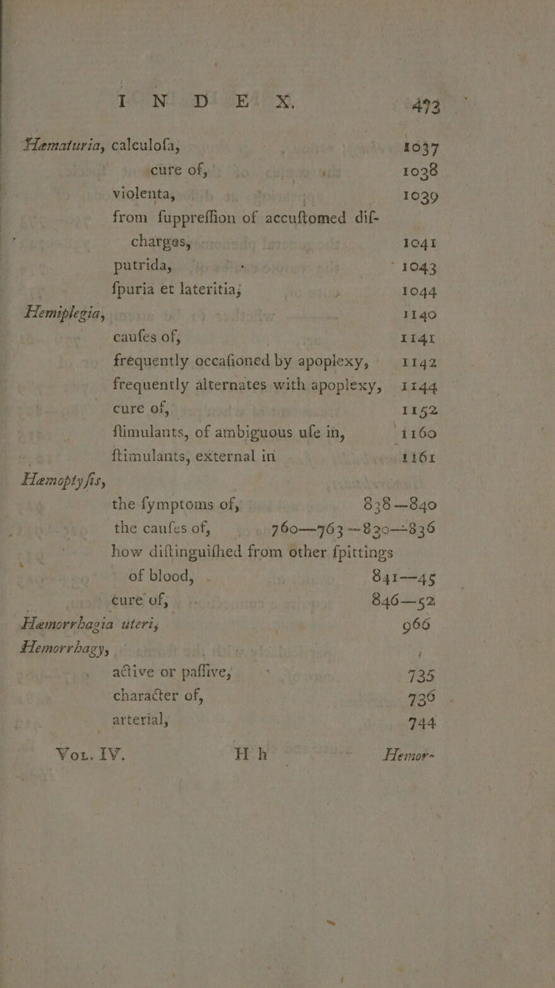 TACNT aol BRA? x 494 FHematuria, calculofa, 1037 cure of, vi 1038 violenta, | . 1029 from fuppreffion of accuftomed dif- charges, -; 1c4I putrida, © : 1043 | fpuria et lateritia; ene 1044 Flemiplegia, iuila 1140 caufes of, LI4t frequently occafioned by apoplexy, 1142 frequently alternates with apoplexy, 1144 cure of, 1152 -ftimulants, of ambiguous ufe in, ' i160 . ftimulants, external in Li64 Hamopty fis, : | ! the fymptoms of, 838—840 the caufes of, 760—763 —820—-835 how diftinguithed from other {pittings : of blood, . S41—45 ‘eure of, 5 846-—52, Hamorrhagia uteri; | ints 966 #emorrhagy, sty active or paffive; 135 character of, 920 . arterial, 744 Vor. IV. Hae ~ Hemor-