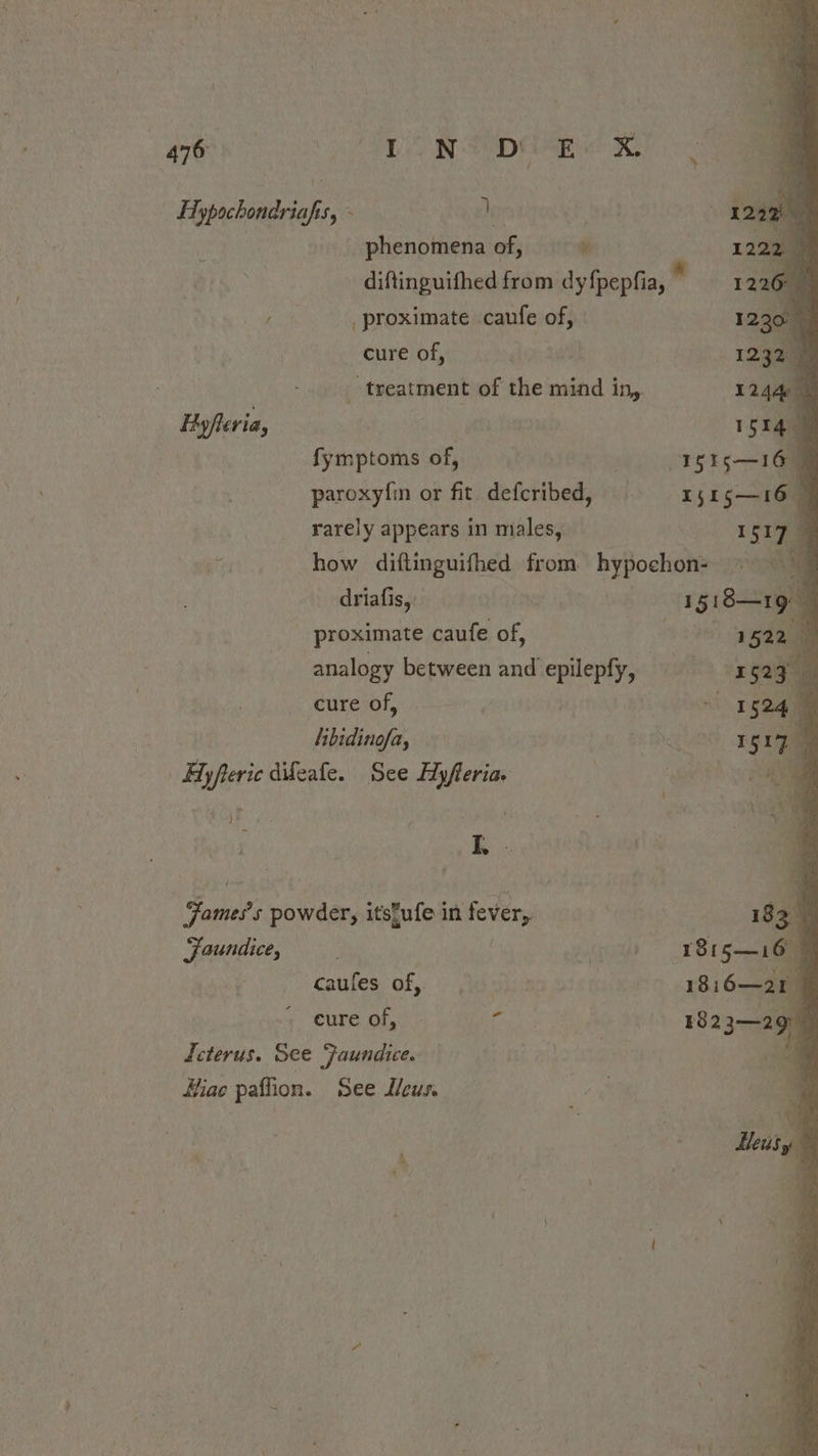 » | Hypochondriafis, - ] bi V 2% ‘ phenomena of, w 1a diftinguifhed from dyfpepfia, * 1226 / proximate caufe of, a cure of, 1232. _ treatment of the mind in, 12440 Hyfler ia, I a fymptoms of, STS — 16 paroxyfin or fit defcribed, = x51 516 rarely appears in males, I S17 ; how diftinguifhed from hypochon- ~ oe driafis, see 4 proximate caufe of, : 1522 4 analogy between and epilepfy, sx 525% cure of, “| 152m libidinofa, od gra | Hyfteric difeafe. See Ay feria. . hye ae BAR . A e a oe Fane? s powder, itstufe in fever, 183. Jaundice, . rer 1815—16 caules of, Advis | 18 i6—21 cure of, Pe eee 1823—2 9 Icterus. See Faundice. | Hiae paffion. See Meus.