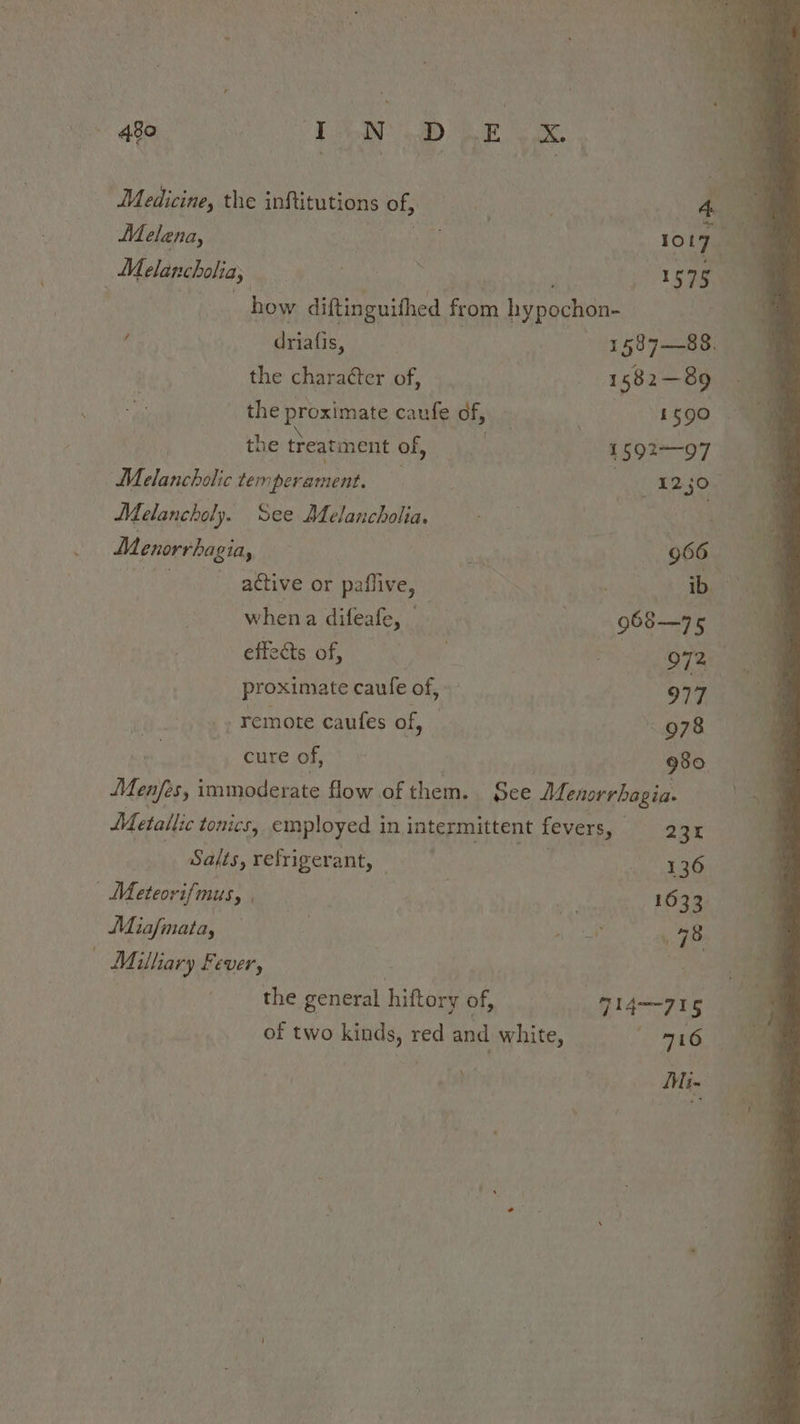 ae 480 Bie OF Bren: ODay A ia Medicine, the inftitutions of, . ; A ie Melena, mnt | ory Melancholia, | Severe . 1575 ay . | how diftinguithed from hypochon- 4 driafis, 1§8 7-—88. the chara¢ter of, 1582-89 the proximate caufe df, , : i 590 the treatment of, a 1592&gt;—-07 Melancholic temperament. . _1250- : Melancholy. See Melancholia, . | Seana Menorrhagia, ea 966 , ative or paffive, ib whena difeafe, 968—75 sheds “of, he Bad. 2 972 proximate caufe of, | 977 remote caufes of, 978 cure of, 980 Menjes, immoderate flow of them. see Menorrhagia. Metallic tonics, cmnployed in intermittent fevers, Saige Salts, refrigerant: °is 7 ‘gus eae | Meteorifmus, , 1633. Miafmata, | f bee 479: Milliary Fever, | , | the general hiftory of, = ss» J14—715 of two kinds, red and white, 716 } mM in