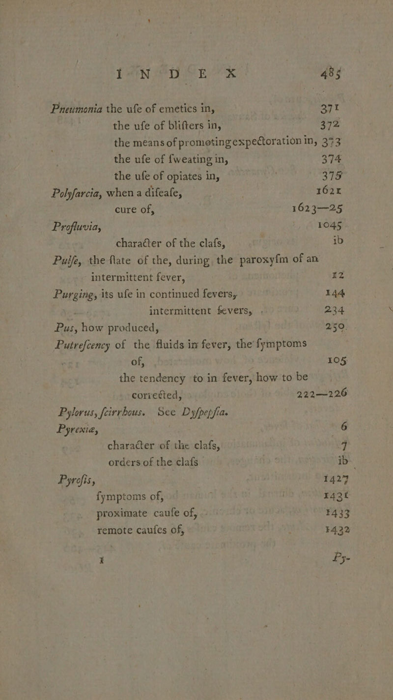 Pneumonia the ufe of emetics in, | SFY the ufe of blifters in, 372 the means of promotingexpectoration in, 373 the ufe of {weating in, 374 the ufe of opiates in, 378 Polyfarcia, when a difeafe, 1624 cure of, 1623—25 Profluvia, 1045 character of the clafs, ib Puife, the fate of the, during, the paroxyfm of an intermittent fever, r2 Purging, its ufe in continued fevers, 144 intermittent fevers, . 234 Pus, how produced, 2/50. Putrefcency of the fluids in fever, the fymptoms of, | 105 the tendency to in fever, how to be coriedted, 222—226 Pylorus, feirrhous. See Dyfpepfia. Pyrexia, | 6 character of the clafs, q orders of the clafs . ib Pyrofis, 1427 {ymptoms of, E ay TES £ proximate caufe of, . F433 remote caufes of, F432