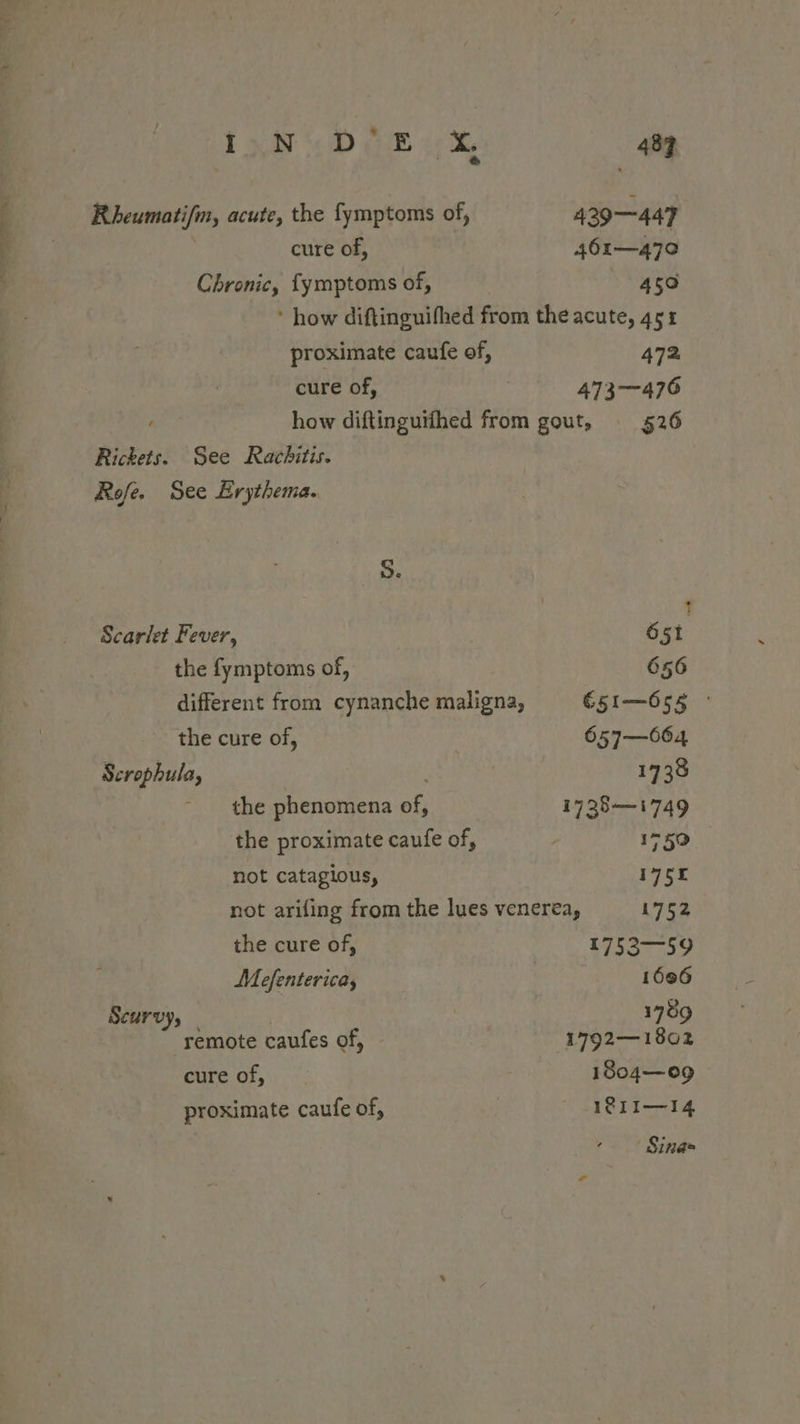 I wv 5D ER x. 483 Rheumatifm, acute, the fymptoms of, 429—447 cure of, 461—470 Chronic, fymptoms of, 450 ’ how diftinguifhed from the acute, 451 proximate caufe of, 472 cure of, 473-476 how diftinguifhed from gout, _§26 Rickets. See Rachitis. Rofe. See Erythema. S. , t Scarlet Fever, 651 the fymptoms of, 656 different from cynanche maligna, €51—655 ° the cure of, 657—064 Scrophula, 1738 - the phenomena of, 1738—1749 the proximate caufe of, 1750 not catagious, 1755 not arifing from the lues venerea, 1752 the cure of, 1752—59 Mefenterica, 1606 Scurvy, 1789 remote caufes of, 1792—1802 cure of, 1804—09 proximate caufe of, 181I—14 Sina