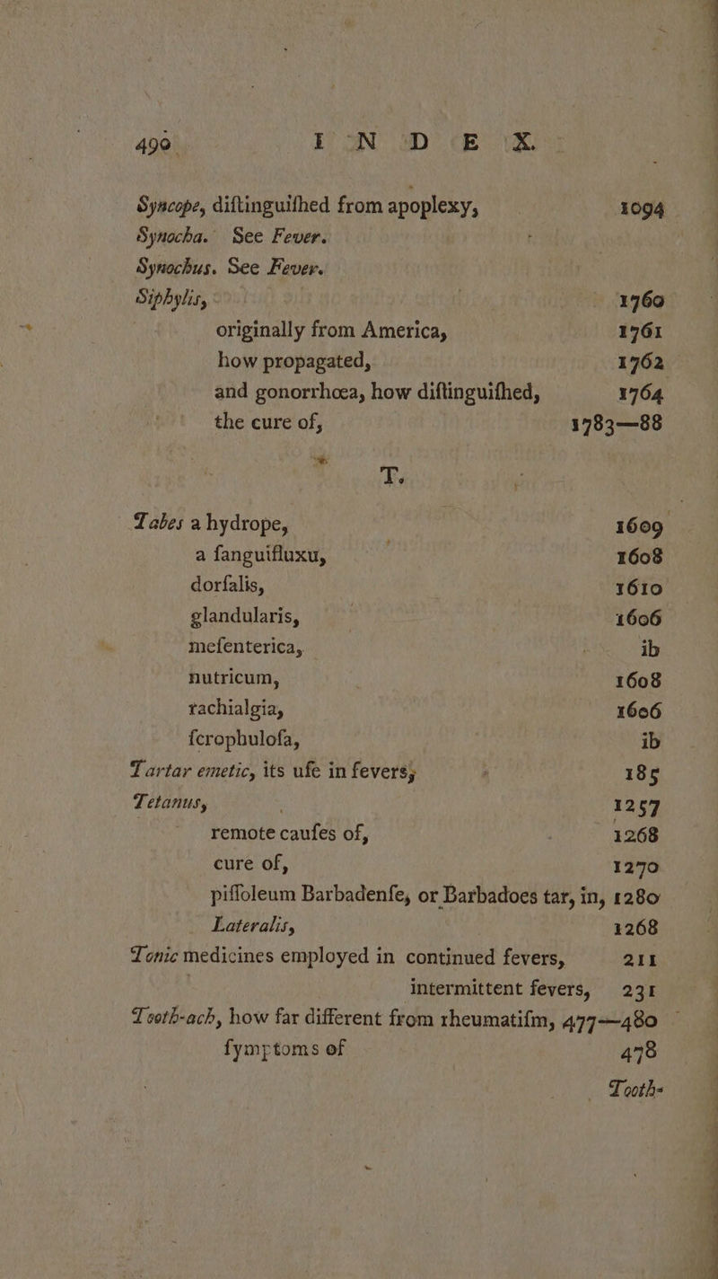 Syncope, diftinguifhed from apoplexy, Synocha. See Fever. Synochus. See Fever. Siphylis, originally from America, how propagated, and gonorrhcea, how diftinguifhed, the cure of, T, Labes a hydrope, a fanguifluxu, dorfalis, glandularis, mefenterica,. nutricum, rachialgia, {crophulofa, Tartar emetic, its ufe in fevers; Tetanus, | remote caufes of, cure of, 1966 1761 1764 1783—88 1608 1610 1606 ib 1608 1606 ib 185 1257 1268 1270 Lateralis, 1268 211 fymptoms of 478 _ Looth= os —s se a ee oe 6 oe ae