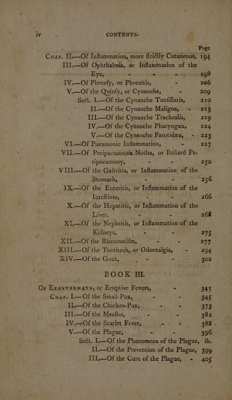 . ‘Page ore 11.—OF Inflammation, more ‘firialy Cutaneous, 194. {11.—.0F Ophthalmia, or Tnflammation of the sByey = . aN Se ee ca aeRO S _ITV.—Of Phrenfy, or Phienitle ihe 206 V.—Of the Quinfy, or Cynanche, ye 209 .Se&amp;. 1.—Of the Cynanche Tonfillaris, 210 II.—Of the Cynanche Maligna, °= 213 III.—Of the Cynanche Trachealis, 219 IV.—Of the Cynanehe Pharyngea, 224 _ V.—Of the Cynanche Rarotides, - 225 VI.—Of Pneumonic Inflammation, - - et A : . VII.—OFf Peripucumenia Notha, or ‘Ballard Pe. : ripneumony, . - 25° Vill. —Of the Gattritis, or Inflammation, te the. _ Stomach, - - 2 56 1X.—OF the Enteritis, or Inflammation of the . Tnteftines, ‘ - 266 X.—OF the aa gee or ‘Taflammation 0 of the &gt; Liver, © brex. - 268 Bee —Of the Nephritis, or Inflammation ofthe: Py Kidneys, ‘ . 275 XIT.—Of the Rheumatifm, —~ - : 277 ‘ XILI.—Of the Toothach, er Odontalgia, - 294 XIV.—Of the Gout, a at ee a 302 Go) ne BOOK Ii. Or ExaNTHEMATS, or Eruptive Fevers, - 343 . Cuar. I.—Of the Small-Pox, + - 345 Il.—Of the Chicken-Pox, - . 373 - II.—Ofthe Meafles, a4 38 L IV.—Of the Scarlet Fever, ape toe oF Y.—Of the Plagues) ed nia ego Sect, I.—Of the Phenomena of the Plague, ib. -II.—Of the Prevention of the Plague, 399 _. IL—-Of the Cure of the Plague, - 405