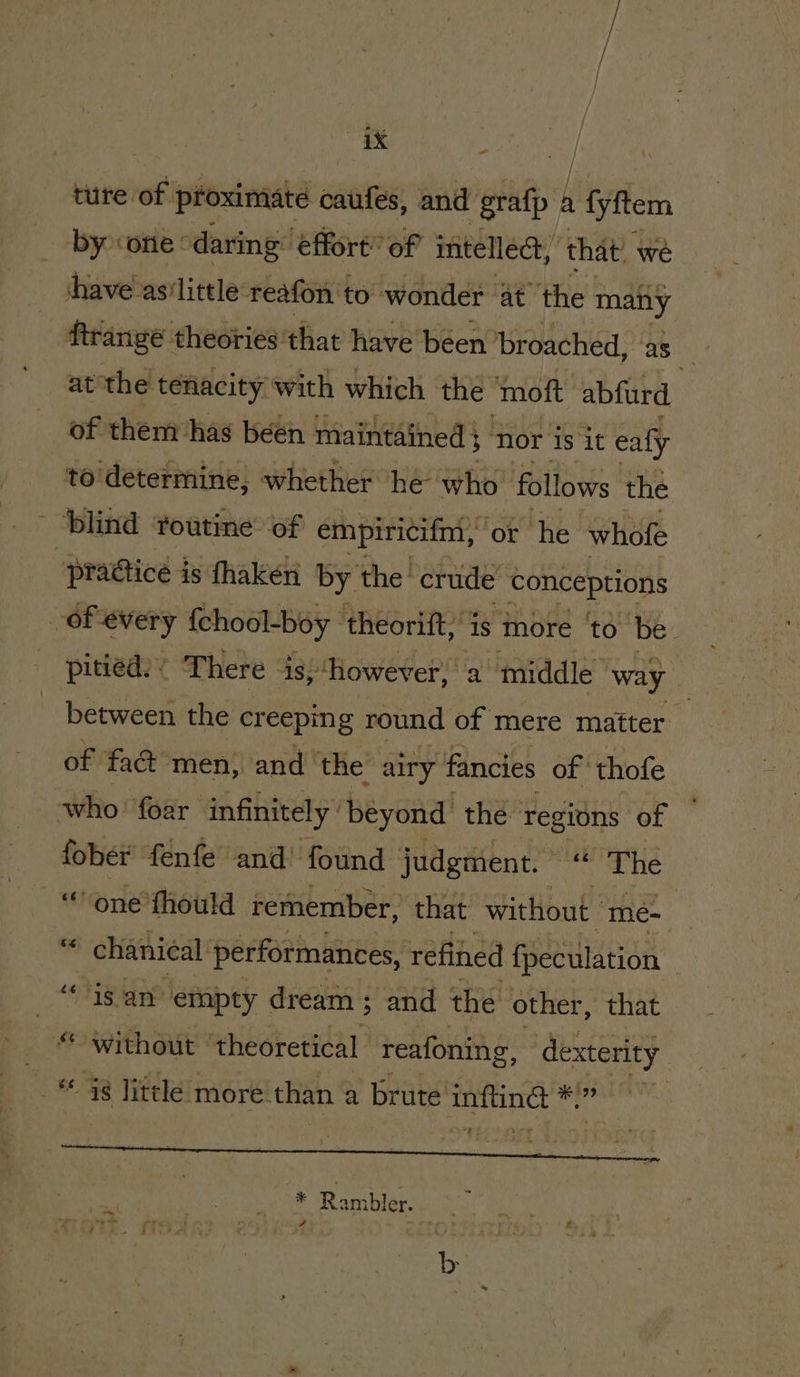 aX ture of proximate caufes, and ‘grafp , fyftem by ‘one * daring’ ‘effort’ of intellect, that’ we have as‘little reafon to wonder at the many ftrange: theories that have béen broached, as at the tenacity with which the ‘moft abfurd of them has béen maintained} nor is it ealy to determine, whether he who’ follows the ’ blind foutine® of empiricifm, | ‘or he whofe “pradiice j is fhaken by the: crude conceptions of every {chool-boy | theorift,’ 1s more to ‘be. pitied. ’ There » is,‘however, a middle way between the creeping round of mere matter of fad men, and the’ airy fancies of thofe who’ foar infinitely beyond the regions of fober fenfe and’ found judgment. “ The “one fhould remember, that without ' “meé- o chanical performances, refined fpeculation | “isan empty dream ; 5 and the other, that © without | theoretical reafoning, dexterity . 98 litle: more. than a brute inftingt waren * Rambler.