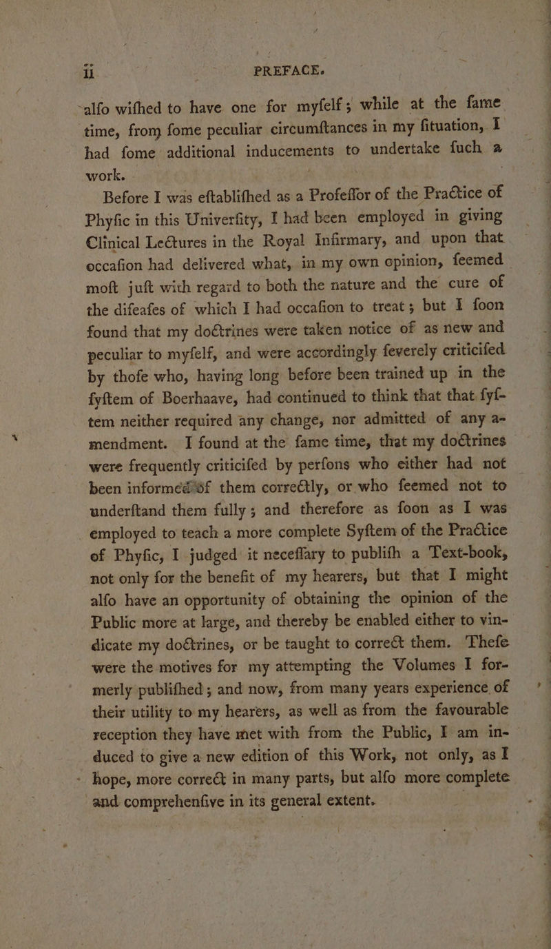 had fome additional inducements to undertake fuch a work. | | Before I was eftablifhed as a Profeffor of the Practice of Phyfic in this Univerfity, I had been employed in giving Clinical Le€tures in the Royal Infirmary, and upon that. occafion had delivered what, in my own cpinion, feemed moft juft with regard to both the nature and the cure of the difeafes of which I had occafion to treat; but I foon found that my doétrines were taken notice of as new and peculiar to myfelf, and were accordingly feverely criticifed by thofe who, having long before been trained up in the fyftem of Boerhaave, had continued to think that that fyf- tem neither required any change, nor admitted of any a- mendment. I found at the fame time, that my doétrines been informed sf them correctly, or who feemed not to underftand them fully ; and therefore as foon as I was employed to teach a more complete Syftem of the Practice of Phyfic, I judged: it neceflary to publifh a Text-book, not only for the benefit of my hearers, but that I might alfo have an opportunity of obtaining the opinion of the Public more at large, and thereby be enabled either to vin- dicate my do€trines, or be taught to corre them. ‘Thefe were the motives for my attempting the Volumes I for- merly publifhed ; and now, from many years experience of their utility to my hearers, as well as from the favourable - hope, more correét in many parts, but alfo more complete and comprehenfive in its general extent. 3