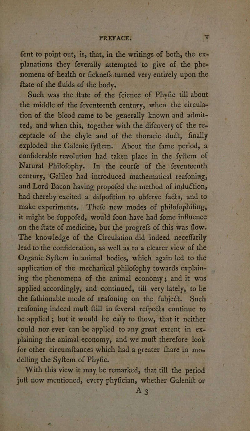 fent to point out, is, that, in the writings of both, the ex- planations they feverally attempted to give of the phe- nomena of health or ficknefs turned very entirely upon the ftate of the fluids of the body. Such was the ftate of the fcience of Phyfic till about the middle of the feventeenth century, when the circula- tion of the blood came to be generally known and admit- ted, and when this, together with the difcov rery of the re- ceptacle of the chyle and of the thoracic dud, finally exploded the Galenic fyftem. About the fame period, a confiderable revolution had taken place in the fyftem of Natural Philofophy. In the courfe of the feventeenth century, Galileo had introduced mathematical reafoning, and Lord Bacon having propofed the method of induction, had thereby excited a difpofition to obferve facts, and to make experiments. Thefe new modes of philofophifing, | it might be fuppofed, would foon have had fome influence on the ftate of medicine, but the progrefs of this was flow. The knowledge of the Circulation did indeed neceflarily Jead to the confideration, as well as to a clearer view of the Organic Syftem in animal bodies, which again led to the application of the mechanical philofophy towards explain- ing the phenomena of the animal economy; and it was applied accordingly, and continued, till very lately, to be the fafhionable mode of reafoning on the fubject. Such _reafoning indeed muft {till in feveral refpects continue to be applied; but it would be eafy to fhow, that it neither could nor ever can be applied to any great extent in ex- plaining the animal economy, and we muft therefore look | for other circumftances which had a greater fhare in mo- delling the Syftem. of Phyfic. With this view it may be remarked, that till the period juft now mentioned, every phyfician, whether Galenift or
