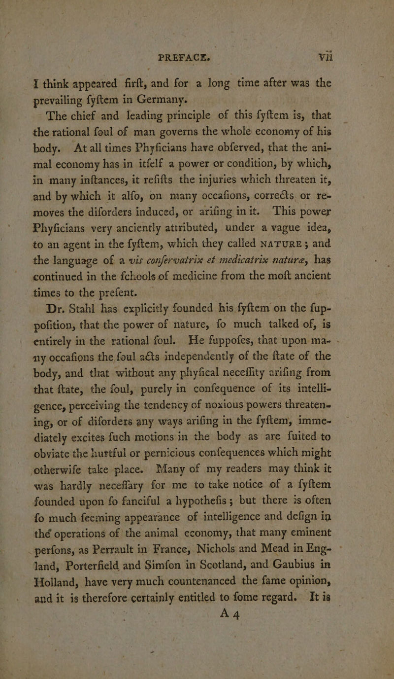 I think appeared firft, and for a long time after was the prevailing fyftem in Germany. The chief and leading principle of this fpftern i: is, that the rational foul of man governs the whole economy of his body. At all times Phyficians have obferved, that the ani- mal economy has in itfelf a power or condition, by which, in many inftances, it refifts the injuries which threaten it, and by which it alfo, on many occafions, corrects, or re- moves the diforders induced, or arifing init. This power Phyficians very anciently attributed, under a vague idea, to an agent in the fyftem, which they called naruRE; and the language of a vis confervatrix et medicatrix nature, has continued in the fchools of medicine from the moft ancient times to the prefent. Dr. Stahl has explicitly founded his fyftem o on the fn pofition, that the power of nature, fo much talked of, is entirely in the rational foul. He fuppofes, that upon ma- - my occafions | the foul acts independently of the {tate of the body, and that without any phyfical neceflity arifing from that ftate, the foul, purely in confequence of its intelli- gence, perceiving the tendency of noxious powers threaten- ing, or of diforders any ways arifing in the fyflem, imme- diately excites fuch motions in the body .as are fuited to obviate the hurtful or pernicious confequences which might otherwife take place. Many of my readers may think it was hardly neceflary for me to take notice of a fyftem founded upon fo fanciful a hypothefis; but there is often fo much feeming appearance of intelligence and defign in thé operations of the animal economy, that many eminent _perfons, as Perrault in France, Nichols and Mead in Eng- ~ land, Porterfield and Simfon in Scotland, and Gaubius in - Holland, have very much countenanced the fame opinion, and it is censors certainly entitled to fome regard. It is . A4