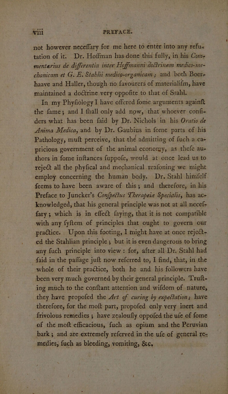 not however neceflary for me here to enter into any refu- tation of it. Dr. Hoffman has.done this fully, in his Come. — mentarius de differentia inter Hoffmanni dodirinam medico-me- chanicam et G. E. Stablii medico-organicam; and both Boer, haave and Haller, though no favourers of materialifm, have maintained a dodtrine very-oppofite to that of Srahl. In my Phyfiology I have offered fome arguments againft the fame; and I fhall only add now, that whoever confi- ders what has been faid by Dr. Nichols in his Oratio de Anima Medica, and by Dr. Gaubius in fome parts of his Pathology, muft perceive, that the admitting of fuch a.ca- pricious government of the animal economy, as thefe au- thors in fome inftances fuppofe, would at once lead us to reject all the phyfical and mechanical reafoning we might employ concerning the human bedy. Dr. Stahl himfelf feems to have been aware of this; and therefore, in his Preface to Juncker’s Confpectus Therapeie Specialis, has ac- knowledged, that his general principle was not at all necef- fary; which is in effect faying, that it is not compatible with any fyftem of principles that ought to govern our practice. Upon this footing, I might have at once reject- ed the Stahlian principle; but it is even dangerous to bring any fuch principle into view: for, after all Dr. Stahl had -faid in the paflage juft now referred to, I find, that, in the whole of their practice, both he and his followers have been very much governed by their general principle. Truft- ing much to the conftant attention and wifdom of nature, they have propofed the Art of curing by expectation; have therefore, for the moft part, propofed only very inert and frivolous remedies ; have zealoufly oppofed the uie of fome of the moft efficacious, fuch as opium and the Peruvian bark ; and are extremely referved in the ufe of general re= medies, fuch as bleeding, vomiting, &amp;¢,