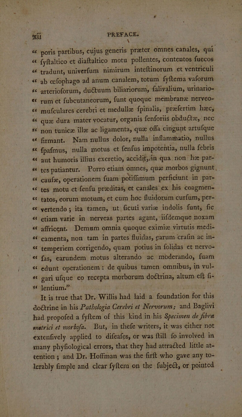 poris partibus, cujus generis prater omnes canales, qui fyftaltico et diaftaltico motu pollentes, contentos fuecos tradunt, univerfum nimirum inteftinorum et ventricult ab cefophago ad anum canalem, totum fyftema vaforum arterioforum, duétuum biliariorum, falivalium, urinario- rum et {ubcutaneorum, funt quoque membrane nerveo- mufculares cerebri et medullz fpinalis, praefertim hec, quz dura mater yocatur, organis fenforiis obdu€tz,. nec firmant. Nam nullus dolor, nulla’ inflammatio, nullus {pafmus, nulla motus et fenfus impotentia, nulla febris. aut humoris illius excretio, accidit,.in qua non he par- tes patiantur. Porro etiam omnes, quie morbos gignunt caufze, operationem fuam: potifimum perficiunt in par- tes motu et -fenfu preeditas, et candles: ex his coagmen- tatos, corum motum, et cum hoc fluidorum curfum, per- vertendo ; ita tamen, ut ficuti varie indolis funt, fic etiam varie in nerveas partes agant, infdemque noxam affricent. Demum omnia quoque eximic virtutis medi- camenta, non tam in partes fluidas, earum crafin ac in- temperiem corrigendo, quam potius in folidas et neryo- fas, earundem motus alterando ac moderando, fuam gari ufque eo recepta morborum doétrina, altum: eft fi- It is true that Dr. Willis had laid a foundation for this