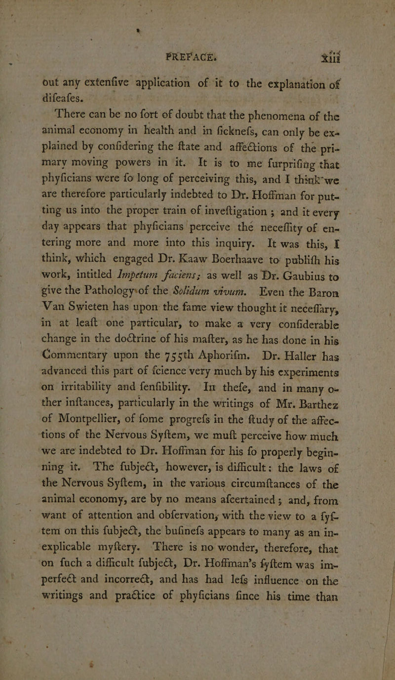 out any extenfive application of it to the explanation of difeafes. There can be no fii of doubt that the iintnen of the animal economy in health and in ficknefs, can only be ex- plained by confidering the ftate and affetions of the pri- mary moving powers in it. It is to me furprifing that phyficians were fo long of perceiving this, and I thinkwe are therefore particularly indebted to Dr. Hoffman for put- day appears that phyficians perceive thé neceflity of en- tering more and more into this inquiry. It was this, I think, which engaged Dr. Kaaw Boerhaave to’ publith his work, intitled Impetum faciens; as well as Dr. Gaubius to ‘give the Pathology\of the Sokidum vivum. Even the Baron Van Swieten has upon the fame view thought it neceffary, in at leaft one particular, to make a very confiderable change i in the doétrine of his mafter, as he has done in his Commentary upon the 755th Aphorifm. Dr. Haller has advanced this part of fcience very much by his experiments on irritability and fenfibility. Im thefe, and in many o- ther inftances, particularly in the writings of Mr. Barthez of Montpellier, of fome progrefs in the ftudy of the affec- tions of the Nervous Syftem, we muft perceive how much we are indebted to Dr. Hoffman for his fo properly begin- ning it. The fubje€t, however, is dificult: the laws of the Nervous Syftem, in the various circumftances of the animal economy, are by no means afcertained; and, from want of attention and obfervation, with the view to a fyf- tem on this fubject, the bufinefs appears to many as an in- explicable myftery. ‘Phere is no wonder, therefore, that ‘on fuch a difficult fubje&amp;t, Dr. Hoffman’s fyftem was im- perfeét and incorrect, and has had lefs influence on the writings and practice of phyficians fince his time than