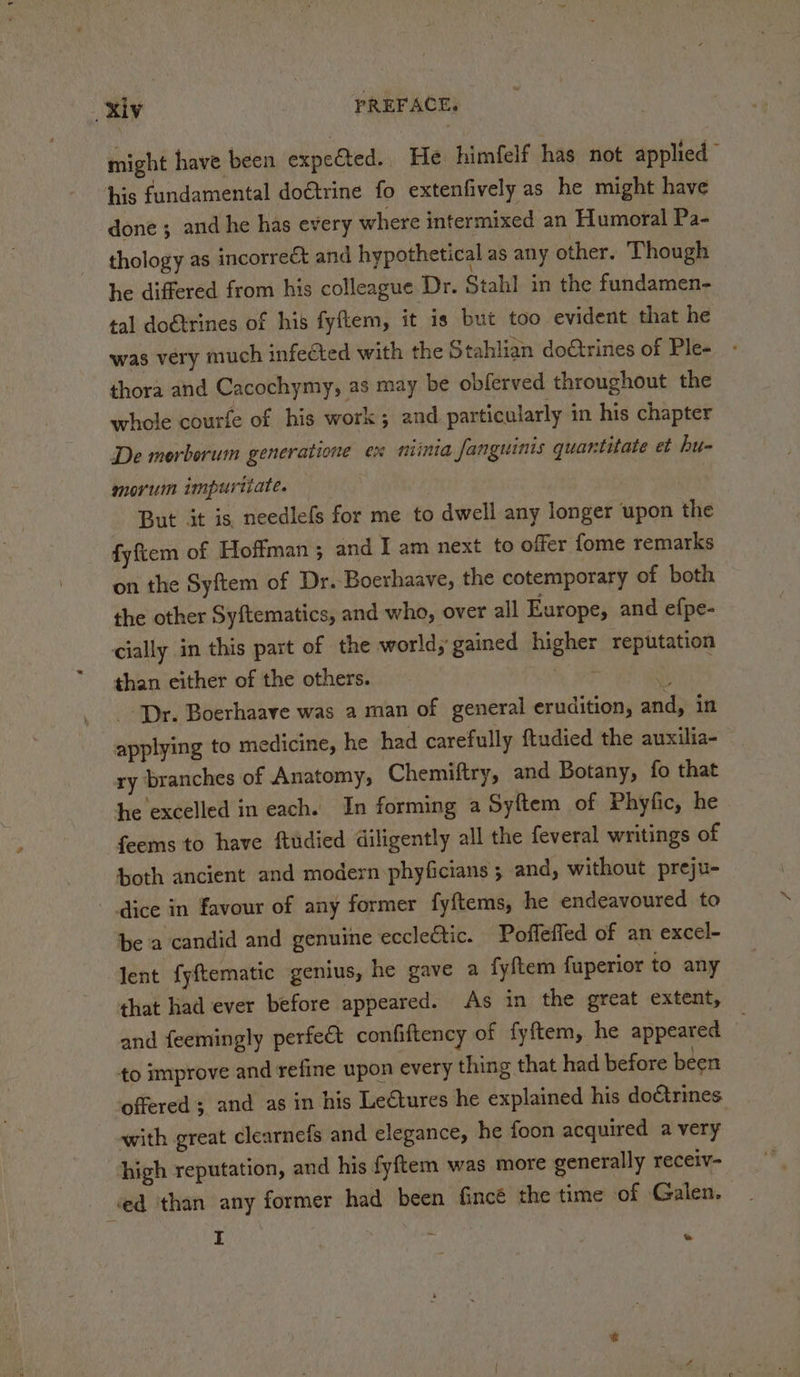 might have been expe&amp;ted. He himfelf has not applied” his fundamental doétrine fo extenfively as he might have done ; and he has every where intermixed an Humoral Pa- thology as incorrect and hypothetical as any other. Though he differed from his colleague Dr. Stahl in the fundamen- tal dotrines of his fyftem, it is but too evident that he was very much infected with the Stahlian doCtrines of Ple- thora and Cacochymy, as may be obferved throughout the whole courfe of his work; and particularly in his chapter De morborum generatione ex niinia fanguinis quantitate et hu- morum impuriiate. But it is needlefs for me to dwell any longer upon the fyftem of Hoffman; and I am next to offer fome remarks on the Syftem of Dr. Boerhaave, the cotemporary of both the other Syftematics, and who, over all Europe, and efpe- cially in this part of the world, gained higher reputation than either of the others. ac Dr. Boerhaave was a man of general erudition, and, in applying to medicine, he had carefully ftudied the auxilia- ry branches of Anatomy, Chemiftry, and Botany, fo that he excelled in each. In forming a Syftem of Phyfic, he feems to have ftudied diligently all the feveral writings of both ancient and modern phyficians ; and, without preju- dice in favour of any former fyftems, he endeavoured to be a candid and genuine eccleétic. Poffeffed of an excel- lent fyftematic genius, he gave a fyftem fuperior to any that had ever before appeared. As in the great extent, and feemingly perfect confiftency of fyftem, he appeared to improve and refine upon every thing that had before been offered ; and as in his Lectures he explained his doctrines with great clearnefs and elegance, he foon acquired a very ’ I ? e